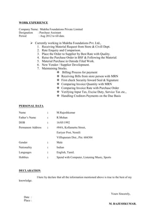 WORK EXPERIENCE
Company Name: Muktha Foundations Private Limited
Designation : Purchase Assistant
Period : Aug 2012 to till date.
 Currently working in Muktha Foundations Pvt. Ltd.,
1. Receiving Material Request from Store & Civill Dept.
2. Rate Enquiry and Comparison.
3. Place the Order to Supplier by Best Rate with Quality.
4. Raise the Purchase Order in BSF & Following the Material.
5. Material Purchase in Outside Filed Work.
6. New Vendor / Supplier Development.
7. Maintaining Stocks.
 Billing Process for payment
 Receiving Bills from store person with MRN
 First check Security Inward Seal & Signature
 Comparing Invoice Quantity with MRN
 Comparing Invoice Rate with Purchase Order
 Verifying Input Tax, Excise Duty, Service Tax etc.,
 Handling Creditors Payments on the Due Basis
PERSONAL DATA
Name : M.Rajeshkumar
Father’s Name : R.Mohan
DOB : 16/05/1992
Permanent Address : #84A, Kollamettu Street,
Eariyur Post, Nemili
Villlupuram Dist., Pin: 604304
Gender : Male
Nationality : Indian
Languages : English, Tamil.
Hobbies : Spend with Computer, Listening Music, Sports
DECLARATION
I here by declare that all the information mentioned above is true to the best of my
knowledge.
Yours Sincerely,
Date :
Place :
M. RAJESHKUMAR.
 