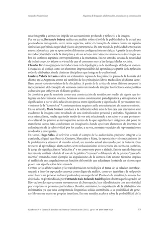 Alejandra Niedermaier Alquimia de lenguajes: alfabetización, enunciación y comunicación 
una fotografía y cómo esto impide un acercamiento profundo y reflexivo a la imagen. 
Por su parte, Bernardo Suárez realiza un análisis sobre el rol de la publicidad en la actual era 
posmoderna indagando, entre otros aspectos, sobre el concepto de marca como un espacio 
simbólico que brinda seguridad y lazos de pertenencia. De este modo, la publicidad se torna un 
enunciado mítico que se apoya sobre diferentes configuraciones retóricas. A partir de una breve 
introducción histórica de la disciplina y de sus actores intervinientes comienza a interrogar so-bre 
los distintos aspectos correspondientes a la enseñanza. En ese sentido, destaca la necesidad 
de incluir aspectos éticos en virtud de que el consumo marca las desigualdades sociales. 
Claudio Eiriz nos propone introducirnos en la tipología y en la morfología del objeto sonoro. 
Destaca así al sonido como un elemento imprescindible del aprendizaje a partir de la reflexión 
sobre la alfabetización de distintas disciplinas que integran lo audiovisual. 
Gustavo Valdés de León realiza un exhaustivo repaso de los primeros pasos de la historia del 
diseño en la Argentina como así también de los principales libros traducidos al idioma caste-llano 
como sustento teórico de la disciplina. A partir de la crítica de éstos últimos propone la 
incorporación del concepto de semiosis como un modo de integrar los factores socio político 
culturales que influyen en el diseño gráfico. 
Se considera pues la semiosis como una construcción de sentido por medio de signos que in-tegran 
un determinado sistema. Semiosis como construcción paradigmática y sintagmática de 
significación a partir de la relación recíproca entre significante y significado. El permanente mo-vimiento 
de la “iconósfera” 2 contemporánea requiere así la estructuración de nuevas semiosis. 
En su artículo, Mara Steiner conduce a la reflexión sobre uno de los ejes que circundan este 
cuaderno: la imagen como resultado de una simbolización personal y colectiva. Siguiendo en 
esta misma línea, resalta que todo modo de ver está relacionado a un saber y a una pertenen-cia 
cultural. Su planteo es introspectivo acerca de lo que significa leer imágenes. Así pone de 
manifiesto cómo éstas conforman un imaginario donde aparecen elementos de intentos de 
colonización de la subjetividad por los cuales, a su vez, asoman resquicios de representaciones 
residuales y emergentes. 
En tanto, Hugo Salas, al referirse a todo el campo de la audiovisión, propone integrar a la 
currícula, al igual que Beatriz, Gustavo, Mercedes y Mara, la exposición y el conocimiento de 
la problemática atinente al mundo actual, un mundo actual atravesado por la historia. Con 
respecto al aprendizaje, alerta sobre cierto reduccionismo si no se tiene en cuenta su contexto, 
la carga de significación en “relación a” y no como ente puro y aislado. En ese sentido hace un 
interesante análisis referido al uso de la palabra “recurso” a diferencia de la palabra “procedi-miento” 
tomando como ejemplo las angulaciones de la cámara. Este último término implica 
el análisis de esas angulaciones en función del sentido que adquieren dentro de un sistema que 
posee una significación determinada. 
Dentro de la alfabetización y la transformación tecnológica el tema de la relación interfase-usuario 
e interfaz espectador aparece como digno de análisis, como así también si la red puede 
contribuir a un proceso cultural profundo y no superficial. Planteada la cuestión, la misma fue 
abordada, en profundidad, por Fernando Luis Rolando Badell quien observa que los grados de 
libertad con los que creemos movernos en el ciberespacio, han sido diseñados con anterioridad 
por empresas o personas particulares. Resalta, asimismo, la importancia de la alfabetización 
informática ya que una competencia lingüística sólida contribuirá a la posibilidad de gene-rar 
libremente nuestras propias interfases. En este sentido, explora sobre la probabilidad de la 
Cuaderno 39 | Centro de Estudios en Diseño y Comunicación (2012). pp 11-18 ISSN 1668-5229 13 
 