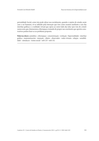 Fernando Luis Rolando Badell Hacia las fronteras de la hiperrealidad social 
perrealidade Social, como isto pode afetar-nos socialmente, quando o sujeito de estudo, neste 
caso o ser humano, vê-se influído pela interação que tem como usuário mediante o uso das 
interfase gráficas e a realidade virtual que opera ao outro lado das telas (por trás do cristal) 
numa zona que chamaremos ciberespaço, tratando de propor nas conclusões que aportes cons-trutivos 
podem fazer-se ao problema proposto. 
Palavras chave: caminhos - ciberespaço - concientização - evolução - hiperrealidade - interfase 
gráfica - matematización - mutação - objeto - observador - redes virtuais - relação - sensibili-dade 
- simulacro - trama social - web 2.0 - web 3.0. 
Cuaderno 39 | Centro de Estudios en Diseño y Comunicación (2012). pp 99-111 ISSN 1668-5229 111 
 