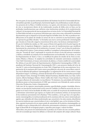 María Torre La educación de los profesionales del cine: características y tensiones de un campo en formación 
Por otra parte, la inscripción institucional dentro del Instituto Social de la Universidad del Lito-ral 
también aportaba un perfil propio, fuertemente ligado a las problemáticas sociales del país. 
Los proyectos de La Plata y Córdoba tuvieron, si se quiere, otro derrotero, los departamentos 
de cine se incorporaron dentro de las tradicionales escuelas de bellas artes en línea con las 
profundas transformaciones que sufrieron estas instituciones producto de la modernización 
cultural y la incorporación de nuevas perspectivas en torno al arte. La Universidad Nacional de 
La Plata había iniciado ya un proceso reformista que, entre otras cosas, reformuló la enseñanza 
decimonónica que se impartía en la Escuela Superior de Bellas Artes. En 1961 se producen mo-dificaciones 
en los planes de estudio, la carrera de cine se convierte en una licenciatura, según 
lo expresan las gacetillas oficiales: “se formaliza una nueva carrera profesional: cinematografía 
que vincula en el más alto rango la concurrencia de las artes y las técnicas contemporáneas”. 8 
El caso de Córdoba fue similar, en 1961 asume al frente de la gestión de la Escuela Superior de 
Bellas Artes el arquitecto Bulgeroni e impulsa una serie de transformaciones que modifican 
fuertemente las características de la institución y la ponen “a tono” con el clima de moderniza-ción 
cultural de la época. Como primera medida se reemplaza la denominación de la institu-ción 
por “Escuela de Artes”, expresando la vocación de extraer al arte del universo romántico 
y elitista y extenderlo al conjunto de las manifestaciones socioculturales. En esa línea, se crean 
los Departamentos de Teatro y Cine y se modifican los planes de estudio de las Áreas ya exis-tentes 
(Plástica y Música). Se amplían las actividades de extensión universitaria creándose el 
Cine Club Universitario, el museo universitario de plástica y el teatro estable de la universidad. 
Por último, el caso del Centro de Experimentación y Realización Cinematográfica (CERC) de-pendiente 
del Instituto Nacional de Cinematografía (INC), cuyo proyecto databa de la ley de 
cine del 57, entra en funcionamiento en el año 1965. Al igual que en los casos anteriores, la or-ganización 
de la enseñanza del Centro estuvo precedida por una serie de cursos libres cuyos fi-nes 
eran la difusión del quehacer cinematográfico. La organización de los cursos estuvo a cargo 
del profesor Jorge E. Cromberg y, al frente del dictado de los mismos se encontraban personajes 
como Manuel Antín, Domingo Di Núbila, Roland Fustiñana, Rodolfo Kuhn, Leo Sala, Carlos 
Latorre, Alberto Rodriguez Muñoz, Néstor Gaffet, Kive Staif y Oscar Hensen. Como producto 
de la gran afluencia de interesados (se inscribieron 736 alumnos), las autoridades del Instituto 
decidieron poner en funcionamiento el CERC que comenzó con el dictado de cuatro carreras: 
Dirección, Producción, Guión e Interpretación. 
Cada uno de los espacios mencionados presenta especificidades propias vinculadas directa-mente 
a su inscripción institucional: en los casos de Córdoba y La Plata la carrera de cine se or-ganizó 
en el marco de las facultades de bellas artes, en medio de un proceso de modernización 
y reformismo universitario que supuso, en el plano de la enseñanza artística, la incorporación 
de las tendencias provenientes de la Bauhaus.9 Pero también, y en lo que hace a lo específica-mente 
cinematográfico, la institucionalización de la enseñanza del cine estuvo motorizada por 
agentes que, imbuidos del clima modernizador que caracterizó a los años sesenta, absorbieron 
las nuevas tendencias que caracterizaban al cine a nivel global y que, en los términos de Bour-dieu, 
suponía la presencia de un mayor grado de autonomía de la práctica cinematográfica en 
la medida en que se distanciaba de la valoración estrictamente económica o comercial, dando 
lugar al desarrollo de un lenguaje propio y específico para juzgar y valorar los films. 
Ahora bien, este proceso de autonomización se produce en el marco de una creciente politiza-ción 
de la sociedad que marcó los debates y el devenir del conjunto del campo cultural. Hacia 
Cuaderno 39 | Centro de Estudios en Diseño y Comunicación (2012). pp 113-130 ISSN 1668-5229 117 
 