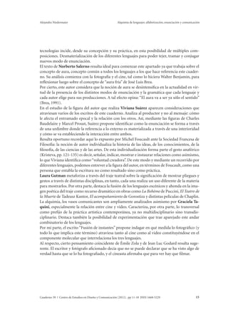 Alejandra Niedermaier Alquimia de lenguajes: alfabetización, enunciación y comunicación 
tecnologías incide, desde su concepción y su práctica, en esta posibilidad de múltiples com-posiciones. 
Desmaterialización de los diferentes lenguajes para poder tejer, tramar y conjugar 
nuevos modo de enunciación. 
El texto de Norberto Salerno resulta ideal para comenzar este apartado ya que trabaja sobre el 
concepto de aura, concepto común a todos los lenguajes a los que hace referencia este cuader-no. 
Su análisis comienza con la fotografía y el cine, tal como lo hiciera Walter Benjamin, para 
reflexionar luego sobre el concepto de “aura fría” de José Luis Brea. 
Por cierto, este autor considera que la noción de aura se desintensifica en la actualidad en vir-tud 
de la presencia de los distintos modos de enunciación y la gramática que cada lenguaje y 
cada autor elige para sus producciones. A tal efecto opina: “El aura va a ser ya sólo el sentido” 
(Brea, 1991). 
En el estudio de la figura del autor que realiza Viviana Suárez aparecen consideraciones que 
atraviesan varios de los escritos de este cuaderno. Analiza al productor y no al mensaje: cómo 
le afecta el entramado epocal y la relación con los otros. Así, mediante las figuras de Charles 
Baudelaire y Marcel Proust, Suárez propone identificar como la enunciación se forma a través 
de una urdimbre donde la referencia a lo externo es materializada a través de una interioridad 
y cómo se va estableciendo la interacción entre ambos. 
Resulta oportuno recordar aquí lo expuesto por Michel Foucault ante la Sociedad Francesa de 
Filosofía: la noción de autor individualiza la historia de las ideas, de los conocimientos, de la 
filosofía, de las ciencias y de las artes. De esta individualización forma parte el gesto anafórico 
(Kristeva, pp. 121-135) es decir, señalar, indicar, mostrar e instaurar relaciones como asimismo, 
lo que Viviana identifica como “voluntad creadora”. De este modo y mediante un recorrido por 
diferentes lenguajes, podemos entrever a la figura del autor, en términos de Foucault, como una 
persona que entabla la escritura no como resultado sino como práctica. 
Laura Gutman metaforiza a través del traje teatral sobre la significación de mostrar pliegues y 
gestos a través de distintas disciplinas, en tanto, cada una realiza un uso diferente de la materia 
para mostrarlos. Por otra parte, destaca la fusión de los lenguajes escénicos y ahonda en la ima-gen 
poética del traje como recurso dramático en obras como La Bohème de Puccini, El Teatro de 
la Muerte de Tadeusz Kantor, El acompañamiento de Gorostiza y distintas películas de Chaplin. 
La alquimia, los vasos comunicantes son ampliamente analizados asimismo por Graciela Ta-quini, 
especialmente la relación entre cine y video. Caracteriza, por otra parte, lo transversal 
como prefijo de la práctica artística contemporánea, ya no multidisciplinario sino transdis-ciplinario. 
Destaca también la posibilidad de experimentación que trae aparejado este andar 
combinatorio de los lenguajes. 
Por mi parte, el escrito “Fusión de instantes” propone indagar en qué medida lo fotográfico (y 
todo lo que implica este término) atraviesa tanto al cine como al video constituyéndose en el 
componente molecular que interrelaciona los tres lenguajes. 
Al respecto, cierto pensamiento coincidente de Émile Zola y de Jean Luc Godard resulta suge-rente. 
El escritor y fotógrafo aficionado decía que no se puede declarar que se ha visto algo de 
verdad hasta que se lo ha fotografiado, y el cineasta afirmaba que para ver hay que filmar. 
Cuaderno 39 | Centro de Estudios en Diseño y Comunicación (2012). pp 11-18 ISSN 1668-5229 15 
 