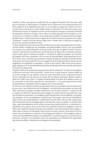 Daniel Tubío Reflexiones sobre la educación visual 
Cuando se realiza una copia por ampliación de un negativo fotográfico hay una cierta regla 
que, en principio, se debe respetar: el negativo ha de colocarse en una posición precisa en el 
porta negativos de la ampliadora para que, al ser invertida la imagen por el lente en la pro-yección, 
ésta se oriente de un modo similar al que se observaba en el visor de la cámara en el 
momento de la toma. Si el negativo se coloca incorrectamente, la imagen se reproduce invertida 
de izquierda a derecha en la copia, como si fuera un reflejo especular. Esta inversión no es in-correcta 
per se e inclusive se utiliza a veces adrede para modificar la organización de la imagen 
dándole mayor o menor importancia a alguno de los elementos que la componen. Pero surgen 
“problemas” cuando en la toma aparece algún texto o número que, al invertirse la imagen, se 
lee al revés y pone de manifiesto el truco. 
La labor del docente en las clases prácticas de laboratorio se centra principalmente en la evalua-ción 
del trabajo a medida que los estudiantes van produciéndolo. Cada vez que un estudiante 
nos muestra una prueba fotográfica en la que puede verse que el negativo ha sido “incorrec-tamente” 
colocado para su proyección –por la aparición de alguno de los elementos anterior-mente 
citados, texto o números invertidos– se le plantea la siguiente pregunta: ¿La inversión 
del negativo fue hecha a propósito o fue un error de procedimiento? Aproximadamente en el 
90 % de los casos, al tiempo que examinan la imagen tratando de entender de dónde obtiene 
el docente la clave para poder decir que un negativo está invertido mirando la muestra de una 
ampliación, los estudiantes re-preguntan: “¿Cómo se dio cuenta?”. Sólo el resto de los interro-gados, 
digamos el 10 % aproximadamente, percibe el indicador del error cometido antes de que 
el docente se lo haga notar. 
Se podría inferir de esta experiencia que la mayoría de los estudiantes “ve” poco en las imágenes 
o, dicho de otra forma “mira sin percibir”. A pesar de ser –la gran mayoría– jóvenes criados en 
la era de la imagen, lo que supone a priori un mayor desarrollo en las competencias para la 
lectura visual, parecería ser que esto no sucede. Por el contrario podríamos afirmar, citando a 
Maite Pro (2002), que si bien: “La imagen ha desbordado los límites de la palabra escrita y se 
ha convertido en una forma específica de comunicación (...) Las nuevas generaciones están 
acostumbradas a contemplar muchas imágenes, pero no las asimilan”. 
En efecto, en este sentido se produce una paradoja: existe en la sociedad actual al mismo tiem-po 
una sobre y una subvaloración de las imágenes. Una sobrevaloración porque ya es parte del 
saber común que la imagen transmite información –por lo tanto comunica– y a partir de ello 
se supone, sin reflexionar demasiado, que la imagen es un buen vehículo para informar y que 
una sociedad acostumbrada a ver imágenes podrá interpretarlas sin necesidad de un aprendi-zaje 
específico. Se cita constantemente aquello de que “una imagen vale más que mil palabras” 
como si fuera una verdad absoluta y comprobada. Por otro lado, y tal vez como consecuencia 
de lo dicho anteriormente, la imagen aparece subvalorada, ya que se la utiliza –y consume sobre 
todo– indiscriminadamente sin los saberes necesarios para poder dotarla de –o interpretar su– 
significado en la mayoría de los casos. Existe una tendencia a pensar las imágenes como una 
forma más simple de transmitir mensajes que la palabra, como si la percepción de la imagen –y 
sobre todo en relación a la fotografía– fuera un proceso exacto, natural y universal en el ser hu-mano. 
Esta naturalización se convierte en una trampa que nos lleva a ver las imágenes ingenua-mente 
y sin la posibilidad de analizar su complejidad. La sociedad en general –y la educación en 
particular– no forma a los individuos, salvo a los especialistas, en el desarrollo de capacidades 
que permitan utilizar e interpretar esas imágenes adecuadamente. 
Cuaderno 39 | C 134 entro de Estudios en Diseño y Comunicación (2012). pp 131-143 ISSN 1668-5229 
 