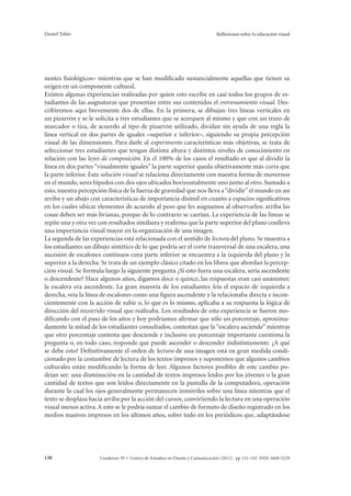 Daniel Tubío Reflexiones sobre la educación visual 
nentes fisiológicos– mientras que se han modificado sustancialmente aquellas que tienen su 
origen en un componente cultural. 
Existen algunas experiencias realizadas por quien esto escribe en casi todos los grupos de es-tudiantes 
de las asignaturas que presentan entre sus contenidos el entrenamiento visual. Des-cribiremos 
aquí brevemente dos de ellas. En la primera, se dibujan tres líneas verticales en 
un pizarrón y se le solicita a tres estudiantes que se acerquen al mismo y que con un trazo de 
marcador o tiza, de acuerdo al tipo de pizarrón utilizado, dividan sin ayuda de una regla la 
línea vertical en dos partes de iguales –superior e inferior–, siguiendo su propia percepción 
visual de las dimensiones. Para darle al experimento características más objetivas, se trata de 
seleccionar tres estudiantes que tengan distinta altura y distintos niveles de conocimiento en 
relación con las leyes de composición. En el 100% de los casos el resultado es que al dividir la 
línea en dos partes “visualmente iguales” la parte superior queda objetivamente más corta que 
la parte inferior. Esta solución visual se relaciona directamente con nuestra forma de movernos 
en el mundo, seres bípedos con dos ojos ubicados horizontalmente uno junto al otro. Sumado a 
esto, nuestra percepción física de la fuerza de gravedad que nos lleva a “dividir” el mundo en un 
arriba y un abajo con características de importancia disímil en cuanto a espacios significativos 
en los cuales ubicar elementos de acuerdo al peso que les asignamos al observarlos: arriba las 
cosas deben ser más livianas, porque de lo contrario se caerían. La experiencia de las líneas se 
repite una y otra vez con resultados similares y reafirma que la parte superior del plano conlleva 
una importancia visual mayor en la organización de una imagen. 
La segunda de las experiencias está relacionada con el sentido de lectura del plano. Se muestra a 
los estudiantes un dibujo sintético de lo que podría ser el corte transversal de una escalera, una 
sucesión de escalones continuos cuya parte inferior se encuentra a la izquierda del plano y la 
superior a la derecha. Se trata de un ejemplo clásico citado en los libros que abordan la percep-ción 
visual. Se formula luego la siguiente pregunta ¿Si esto fuera una escalera, sería ascendente 
o descendente? Hace algunos años, digamos doce o quince, las respuestas eran casi unánimes: 
la escalera era ascendente. La gran mayoría de los estudiantes leía el espacio de izquierda a 
derecha, veía la línea de escalones como una figura ascendente y la relacionaba directa e incon-cientemente 
con la acción de subir o, lo que es lo mismo, aplicaba a su respuesta la lógica de 
dirección del recorrido visual que realizaba. Los resultados de esta experiencia se fueron mo-dificando 
con el paso de los años y hoy podríamos afirmar que sólo un porcentaje, aproxima-damente 
la mitad de los estudiantes consultados, contestan que la “escalera asciende” mientras 
que otro porcentaje contesta que desciende e inclusive un porcentaje importante cuestiona la 
pregunta o, en todo caso, responde que puede ascender o descender indistintamente. ¿A qué 
se debe esto? Definitivamente el orden de lectura de una imagen está en gran medida condi-cionado 
por la costumbre de lectura de los textos impresos y suponemos que algunos cambios 
culturales están modificando la forma de leer. Algunos factores posibles de este cambio po-drían 
ser: una disminución en la cantidad de textos impresos leídos por los jóvenes o la gran 
cantidad de textos que son leídos directamente en la pantalla de la computadora, operación 
durante la cual los ojos generalmente permanecen inmóviles sobre una línea mientras que el 
texto se desplaza hacia arriba por la acción del cursor, convirtiendo la lectura en una operación 
visual menos activa. A esto se le podría sumar el cambio de formato de diseño registrado en los 
medios masivos impresos en los últimos años, sobre todo en los periódicos que, adaptándose 
Cuaderno 39 | C 138 entro de Estudios en Diseño y Comunicación (2012). pp 131-143 ISSN 1668-5229 
 