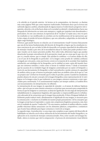Daniel Tubío Reflexiones sobre la educación visual 
a lo referido en el párrafo anterior –la lectura en la computadora, vía Internet– se diseñan 
más como páginas Web que como impresos tradicionales. Podríamos decir que la lectura está 
sufriendo algunos cambios, abandonando de alguna manera el orden lineal y progresivo (de iz-quierda 
a derecha y de arriba hacia abajo en la sociedad occidental) y desplazándose hacia una 
búsqueda de información un tanto más anárquica y regida por impulsos más desordenados y 
particulares. En este caso entonces, la experiencia de la “escalera” se repite una y otra vez pero 
los resultados se van modificando en correlato con las modificaciones de las operaciones que 
le dan origen al sentido de lectura del plano y que son culturales y adquiridas, no derivadas de 
algún rasgo fisiológico. 
Entonces ¿qué puede hacerse en relación con el entrenamiento visual? Creemos básicamente 
que una de las tareas fundamentales del docente de fotografía es lograr que los estudiantes to-men 
conciencia de, por un lado, la falta de desarrollo en la propia capacidad de decodificación 
de mensajes visuales y por otro, de la necesidad de educar la visión para poder producir men-sajes 
visuales con la mayor precisión posible. Pero sobre todo, deberemos lograr que puedan 
desarticular la propia naturalización de la percepción visual, que no crean que lo que ven es lo 
que es y, mucho menos, que es simple. Que pierdan la confianza –o al menos duden de ella, 
y en el caso de la fotografía en particular– en la imagen como prueba de realidad, confianza 
arraigada por otra parte, como patrimonio común en la mayoría de la sociedad. Esta implícita 
asimilación casi ontológica de las fotografías con la realidad en tanto copias del mundo, hace 
que nos sintamos tentados a verlas como si fueran la realidad misma. Y desde el momento 
que las sacamos de su verdadero lugar de imágenes construidas por un sujeto (el fotógrafo) a 
través de una herramienta (la fotografía) es fácil naturalizarlas y perder entonces la capacidad 
de análisis crítico ya que, al menos en principio, nadie hace un análisis crítico de lo que ve “con 
sus propios ojos” al observar el mundo que lo rodea: lo percibe y punto. Cuando los estudiantes 
pueden alejarse de este pre–concepto de la imagen fotográfica como representación de lo real y 
logran ver la imagen como lo que realmente es, una imagen, entonces comienzan a estar capa-citados 
para cuestionarla. Y el cuestionamiento implica casi siempre análisis y el análisis lleva 
casi necesariamente a la interpretación y la reflexión. 
La interpretación de una imagen, la capacidad de entender –o al menos de elaborar hipótesis 
sobre– qué es lo que un autor intentó comunicar, es el primer paso necesario para comprender la 
forma en que las imágenes se construyen, se dotan de significado. En esta etapa de interpretación 
indudablemente la competencia lingüística del espectador es imprescindible para la verbaliza-ción 
adecuada de las sensaciones que la imagen haya producido. Si bien el lenguaje hablado di-fícilmente 
pueda traducir total y absolutamente el significado de una imagen, es necesario para 
la comunicación –e inclusive en el ámbito de nuestro propio pensamiento– de los conceptos que 
la imagen arroja hacia el espectador y cuanta más competencia lingüística poseamos, más claro 
será el resultado de nuestra “traducción”.9 De esta manera, mediante el análisis reflexivo, resulta 
posible relacionar dichas sensaciones con los elementos plásticos, compositivos y semánticos 
que el autor haya utilizado para lograr comunicar a través de su imagen. 
La segunda etapa –la producción– es una etapa más compleja ya que requiere del desarrollo de 
habilidades en relación con la eficaz utilización de las herramientas del medio fotográfico y su 
aplicación en la creación de mensajes comunicacionales. Pero, como sucede con la lengua ha-blada 
–ahora sí creemos que vale la comparación– el proceso de entrenamiento visual debería 
Cuaderno 39 | Centro de Estudios en Diseño y Comunicación (2012). pp 131-143 ISSN 1668-5229 139 
 