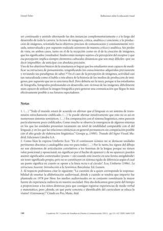 Daniel Tubío Reflexiones sobre la educación visual 
ser continuado y asistido alternando las dos instancias complementariamente y a lo largo del 
desarrollo de toda la carrera: la lectura de imágenes, crítica, analítica y conciente; y la produc-ción 
de imágenes, orientada hacia objetivos precisos de comunicación y constantemente revi-sada, 
autoevaluada y por supuesto realizada asimismo de manera crítica y analítica. Sin perder 
de vista, en ambos casos, tanto en el de la recepción como en el de la creación de imágenes, 
que los significados (resultados) finales están siempre sujetos a la percepción del receptor y que 
esa percepción implica siempre elementos culturales dinámicos que son muy difíciles –por no 
decir imposibles- de anticipar con absoluta precisión. 
Uno de los objetivos básicos de la enseñanza es lograr que los estudiantes sean capaces de modi-ficar 
su estructura de pensamiento, resignificando los conocimientos adquiridos previamente 
y revisando sus paradigmas de saber.10 En el caso de la percepción de imágenes, actividad casi 
tan naturalizada como el habla a esta altura de la historia de los medios de producción de imá-genes, 
por supuesto que no es una tarea fácil. Pero debería ser la tarea, porque si los estudiantes 
de fotografía, fotógrafos profesionales en desarrollo, son víctimas de las imágenes, difícilmente 
sean capaces de utilizar la imagen fotográfica para generar una comunicación que llegue lo más 
efectivamente posible a sus futuros espectadores. 
Notas 
1. (…) “Todo el mundo estará de acuerdo en afirmar que el lenguaje es un sistema de trans-misión 
estrechamente codificado. (…) Se puede afirmar intuitivamente que esto no es así en 
numerosos sistemas semióticos. (…) En comparación con el sistema lingüístico, estos parecen 
particularmente poco codificados. Como mucho se observa la emergencia de algunos sistemas 
en los que las unidades presentan raramente un nivel de estabilidad comparable con el del 
lenguaje, y en los que las relaciones sintácticas en general permanecen sin comparación posible 
con el alto grado de elaboración lingüística.” Groupe μ, (1993). Tratado del Signo Visual. Ma-drid: 
Ediciones Cátedra S.A. 
2. Como bien lo expresa Umberto Eco: “En el continuum icónico no se destacan unidades 
pertinentes discretas y catalogables una vez para todas (…) Por lo tanto, los signos del dibujo 
no son elementos de articulación correlativos a los fonemas de la lengua porque no tienen 
valor posicional y oposicional, no significan por el hecho de aparecer y de no aparecer; pueden 
asumir significados contextuales (punto = ojo cuando está inserto en una forma amigdaloide) 
sin tener significado propio, pero no se constituyen en sistema rígido de diferencia según el cual 
un punto significa en cuanto se opone a la línea recta o al círculo”. Eco, Umberto (1986). La 
estructura Ausente: Introducción a la Semiótica. Barcelona: Ed. Lumen. 
3. Al respecto podríamos citar lo siguiente: “La cuestión de a quien corresponde la responsa-bilidad 
de enseñar la alfabetización audiovisual, dónde y cuándo se tendría que impartir fue 
planteada en 1978 por Sless: los medios audiovisuales en su conjunto constituyen la mayor 
fuente de experiencia indirecta en nuestra sociedad. Hoy día dedicamos gran parte del tiempo 
a proporcionar a los niños destrezas para que consigan registrar experiencias de modo verbal 
y matemático, pero ¿dónde, en qué parte concreta e identificable del currículum se educa la 
visión? (Greenaway)” Citado en Pro, Maite, ibid. 
Cuaderno 39 | C 140 entro de Estudios en Diseño y Comunicación (2012). pp 131-143 ISSN 1668-5229 
 