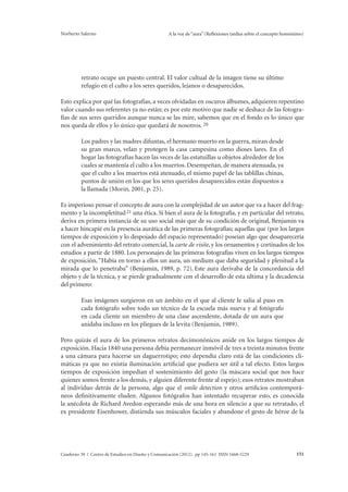 Norberto Salerno A la voz de “aura” (Reflexiones tardías sobre el concepto homónimo) 
retrato ocupe un puesto central. El valor cultual de la imagen tiene su último 
refugio en el culto a los seres queridos, lejanos o desaparecidos. 
Esto explica por qué las fotografías, a veces olvidadas en oscuros álbumes, adquieren repentino 
valor cuando sus referentes ya no están; es por este motivo que nadie se deshace de las fotogra-fías 
de sus seres queridos aunque nunca se las mire, sabemos que en el fondo es lo único que 
nos queda de ellos y lo único que quedará de nosotros. 20 
Los padres y las madres difuntas, el hermano muerto en la guerra, miran desde 
su gran marco, velan y protegen la casa campesina como dioses lares. En el 
hogar las fotografías hacen las veces de las estatuillas u objetos alrededor de los 
cuales se mantenía el culto a los muertos. Desempeñan, de manera atenuada, ya 
que el culto a los muertos está atenuado, el mismo papel de las tablillas chinas, 
puntos de unión en los que los seres queridos desaparecidos están dispuestos a 
la llamada (Morin, 2001, p. 25). 
Es imperioso pensar el concepto de aura con la complejidad de un autor que va a hacer del frag-mento 
y la incompletitud 21 una ética. Si bien el aura de la fotografía, y en particular del retrato, 
deriva en primera instancia de su uso social más que de su condición de original, Benjamin va 
a hacer hincapié en la presencia aurática de las primeras fotografías; aquellas que (por los largos 
tiempos de exposición y lo despojado del espacio representado) poseían algo que desaparecería 
con el advenimiento del retrato comercial, la carte de visite, y los ornamentos y cortinados de los 
estudios a partir de 1880. Los personajes de las primeras fotografías viven en los largos tiempos 
de exposición, “Había en torno a ellos un aura, un medium que daba seguridad y plenitud a la 
mirada que lo penetraba” (Benjamin, 1989, p. 72). Este aura derivaba de la concordancia del 
objeto y de la técnica, y se pierde gradualmente con el desarrollo de esta última y la decadencia 
del primero: 
Esas imágenes surgieron en un ámbito en el que al cliente le salía al paso en 
cada fotógrafo sobre todo un técnico de la escuela más nueva y al fotógrafo 
en cada cliente un miembro de una clase ascendente, dotada de un aura que 
anidaba incluso en los pliegues de la levita (Benjamin, 1989). 
Pero quizás el aura de los primeros retratos decimonónicos anide en los largos tiempos de 
exposición. Hacia 1840 una persona debía permanecer inmóvil de tres a treinta minutos frente 
a una cámara para hacerse un daguerrotipo; esto dependía claro está de las condiciones cli-máticas 
ya que no existía iluminación artificial que pudiera ser útil a tal efecto. Estos largos 
tiempos de exposición impedían el sostenimiento del gesto (la máscara social que nos hace 
quienes somos frente a los demás, y alguien diferente frente al espejo); esos retratos mostraban 
al individuo detrás de la persona, algo que el smile detection y otros artificios contemporá-neos 
definitivamente eluden. Algunos fotógrafos han intentado recuperar esto, es conocida 
la anécdota de Richard Avedon esperando más de una hora en silencio a que su retratado, el 
ex presidente Eisenhower, distienda sus músculos faciales y abandone el gesto de héroe de la 
Cuaderno 39 | Centro de Estudios en Diseño y Comunicación (2012). pp 145-161 ISSN 1668-5229 151 
 