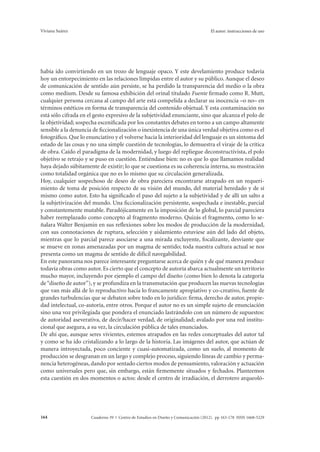 Viviana Suárez El autor: instrucciones de uso 
había ido convirtiendo en un trozo de lenguaje opaco. Y este develamiento produce todavía 
hoy un entorpecimiento en las relaciones límpidas entre el autor y su público. Aunque el deseo 
de comunicación de sentido aún persiste, se ha perdido la transparencia del medio o la obra 
como medium. Desde su famosa exhibición del orinal titulado Fuente firmado como R. Mutt, 
cualquier persona cercana al campo del arte está compelida a declarar su inocencia –o no– en 
términos estéticos en forma de transparencia del contenido objetual. Y esta contaminación no 
está sólo cifrada en el gesto expresivo de la subjetividad enunciante, sino que alcanza el polo de 
la objetividad; sospecha escenificada por los constantes debates en torno a un campo altamente 
sensible a la denuncia de ficcionalización o inexistencia de una única verdad objetiva como es el 
fotográfico. Que lo enunciativo y el volverse hacia la interioridad del lenguaje es un síntoma del 
estado de las cosas y no una simple cuestión de tecnologías, lo demuestra el viraje de la crítica 
de obra. Caído el paradigma de la modernidad, y luego del repliegue deconstructivista, el polo 
objetivo se retrajo y se puso en cuestión. Entiéndase bien: no es que lo que llamamos realidad 
haya dejado súbitamente de existir; lo que se cuestiona es su coherencia interna, su mostración 
como totalidad orgánica que no es lo mismo que su circulación generalizada. 
Hoy, cualquier sospechoso de deseo de obra pareciera encontrarse atrapado en un requeri-miento 
de toma de posición respecto de su visión del mundo, del material heredado y de sí 
mismo como autor. Esto ha significado el paso del sujeto a la subjetividad y de allí un salto a 
la subjetivización del mundo. Una ficcionalización persistente, sospechada e inestable, parcial 
y constantemente mutable. Paradójicamente en la imposición de lo global, lo parcial pareciera 
haber reemplazado como concepto al fragmento moderno. Quizás el fragmento, como lo se-ñalara 
Walter Benjamin en sus reflexiones sobre los modos de producción de la modernidad, 
con sus connotaciones de ruptura, selección y aislamiento estuviese aún del lado del objeto, 
mientras que lo parcial parece asociarse a una mirada excluyente, focalizante, desviante que 
se mueve en zonas amenazadas por un magma de sentido; toda nuestra cultura actual se nos 
presenta como un magma de sentido de difícil navegabilidad. 
En este panorama nos parece interesante preguntarse acerca de quién y de qué manera produce 
todavía obras como autor. Es cierto que el concepto de autoría abarca actualmente un territorio 
mucho mayor, incluyendo por ejemplo el campo del diseño (como bien lo denota la categoría 
de “diseño de autor”), y se profundiza en la transmutación que producen las nuevas tecnologías 
que van más allá de lo reproductivo hacia lo francamente apropiativo y co-creativo, fuente de 
grandes turbulencias que se debaten sobre todo en lo jurídico: firma, derecho de autor, propie-dad 
intelectual, co-autoría, entre otros. Porque el autor no es un simple sujeto de enunciación 
sino una voz privilegiada que pondera el enunciado lastrándolo con un número de supuestos: 
de autoridad aseverativa, de decir/hacer verdad, de originalidad; avalado por una red institu-cional 
que asegura, a su vez, la circulación pública de tales enunciados. 
De ahí que, aunque seres vivientes, estemos atrapados en las redes conceptuales del autor tal 
y como se ha ido cristalizando a lo largo de la historia. Las imágenes del autor, que actúan de 
manera introyectada, poco conciente y cuasi-automatizada, como un suelo, al momento de 
producción se desgranan en un largo y complejo proceso, siguiendo líneas de cambio y perma-nencia 
heterogéneas, dando por sentado ciertos modos de pensamiento, valoración y actuación 
como universales pero que, sin embargo, están firmemente situados y fechados. Planteemos 
esta cuestión en dos momentos o actos: desde el centro de irradiación, el derrotero arqueoló- 
Cuaderno 39 | C 164 entro de Estudios en Diseño y Comunicación (2012). pp 163-178 ISSN 1668-5229 
 