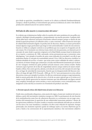 Viviana Suárez El autor: instrucciones de uso 
gico desde su aparición, consolidación y muerte en la cultura occidental (fundamentalmente 
europea) y desde la periferia, el retorcimiento que provoca la distancia al centro visto desde la 
producción sudamericana de tres autores matrices. 
Del lado de allá: muerte (y resurrección) del autor 1 
Es evidente que al plantearnos hablar sobre la cuestión del autor pendemos de una grilla con-ceptual 
e ideológica situada geográfica y temporalmente con mucha precisión. Cualquier defi-nición 
debe hacer referencia necesaria al horizonte cultural europeo, porque es dentro de éste 
donde la aparición primero y la reflexión crítica –y auto-conciente– sobre el tema de cierto tipo 
de subjetividad nominativa ligada a la producción de discursos, objetos y acciones particulares 
tomará algunos rasgos particulares que luego se irán universalizando. Cuánto de esta universa-lización 
es válida en cualquier contexto es un problema que nos ocupará en el segundo acto de 
este ensayo. Por el momento nos interesa trazar, dentro de este panorama, un itinerario por el 
concepto de autor desde su germen originario en la Edad Media europea hasta la declaración 
de su muerte a comienzos de 1980, rastreando ciertas permanencias que se presentan como 
ideologemas: 2 por ejemplo el nombre de autor como indicador de veracidad y con ello lo que 
podríamos llamar el concepto de nominalidad autoral. Circa 1200, los discursos científicos se 
ordenan alrededor de un foco –el autor– que actúa como centro validador de orden y coheren-cia 
interna, al mismo tiempo que comienzan a circular más libremente justamente por el efecto 
de este reaseguro nominal de quien profiere-articula-enuncia como emisor-creador. Podría 
rastrearse aquí el germen de la idea de originalidad autoral, aunque todavía de manera desdi-bujada 
y difusa. Este centro gravita, además, en la idea de auctoritas, del concepto de autor liga-do 
a un lugar de autoridad de enunciación, función que irá desapareciendo del discurso cien-tífico 
a lo largo del siglo XVII (Foucault , 2008, pp. 30-32),3 pero permanecerá en otras esferas 
discursivas como, por ejemplo, la artística. En ella nos centraremos porque es aquí justamente, 
dada la esencia particular de la obra de arte y el rol de ese autor especial que es el artista en el 
campo social, donde aparecerán las mayores tensiones que irán delineando una figura autoral 
muy compleja, formada por varios estratos, a veces concurrentes a veces contradictorios, cuyo 
imaginario actúa aún hoy en nosotros en el momento de producir una obra. 
1. Devenir epocal crítico: del objetivismo al autor en el discurso 
Desde estas coordenadas ubiquemos, como punto de origen, al autor pre-moderno tal como se 
delinea a partir del movimiento romántico europeo en 1800. La permanencia de esta función 
de la nominalización como foco de coherencia discursiva va a acentuarse con un rasgo carac-terístico 
del romanticismo: la aparición de una subjetividad enunciante patémica 4 dentro de 
las operaciones estilísticas. El sujeto creador se muestra esencialmente afectado por su relación 
con los otros y las cosas mundanas y considera a la obra como vehículo de expresión. Aunque 
potenciado, este momento expresivo queda sin embargo sujeto a la norma objetivista que lo 
acota y limita a las convenciones de la representación mimética. Este movimiento subjetivo 
Cuaderno 39 | Centro de Estudios en Diseño y Comunicación (2012). pp 163-178 ISSN 1668-5229 165 
 