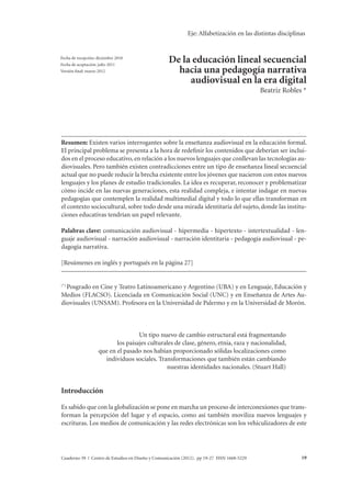 Eje: Alfabetización en las distintas disciplinas 
De la educación lineal secuencial hacia una pedagogía narrativa audiovisual Beatriz Robles en la era digital 
De la educación lineal secuencial 
hacia una pedagogía narrativa 
audiovisual en la era digital 
Beatriz Robles * 
Fecha de recepción: diciembre 2010 
Fecha de aceptación: julio 2011 
Versión final: marzo 2012 
Resumen: Existen varios interrogantes sobre la enseñanza audiovisual en la educación formal. 
El principal problema se presenta a la hora de redefinir los contenidos que deberían ser inclui-dos 
en el proceso educativo, en relación a los nuevos lenguajes que conllevan las tecnologías au-diovisuales. 
Pero también existen contradicciones entre un tipo de enseñanza lineal secuencial 
actual que no puede reducir la brecha existente entre los jóvenes que nacieron con estos nuevos 
lenguajes y los planes de estudio tradicionales. La idea es recuperar, reconocer y problematizar 
cómo incide en las nuevas generaciones, esta realidad compleja, e intentar indagar en nuevas 
pedagogías que contemplen la realidad multimedial digital y todo lo que ellas transforman en 
el contexto sociocultural, sobre todo desde una mirada identitaria del sujeto, donde las institu-ciones 
educativas tendrían un papel relevante. 
Palabras clave: comunicación audiovisual - hipermedia - hipertexto - intertextualidad - len-guaje 
audiovisual - narración audiovisual - narración identitaria - pedagogía audiovisual - pe-dagogía 
narrativa. 
[Resúmenes en inglés y portugués en la página 27] 
(*) Posgrado en Cine y Teatro Latinoamericano y Argentino (UBA) y en Lenguaje, Educación y 
Medios (FLACSO). Licenciada en Comunicación Social (UNC) y en Enseñanza de Artes Au-diovisuales 
(UNSAM). Profesora en la Universidad de Palermo y en la Universidad de Morón. 
Un tipo nuevo de cambio estructural está fragmentando 
los paisajes culturales de clase, género, etnia, raza y nacionalidad, 
que en el pasado nos habían proporcionado sólidas localizaciones como 
individuos sociales. Transformaciones que también están cambiando 
nuestras identidades nacionales. (Stuart Hall) 
Introducción 
Es sabido que con la globalización se pone en marcha un proceso de interconexiones que trans-forman 
la percepción del lugar y el espacio, como así también moviliza nuevos lenguajes y 
escrituras. Los medios de comunicación y las redes electrónicas son los vehiculizadores de este 
Cuaderno 39 | Centro de Estudios en Diseño y Comunicación (2012). pp 19-27 ISSN 1668-5229 19 
 