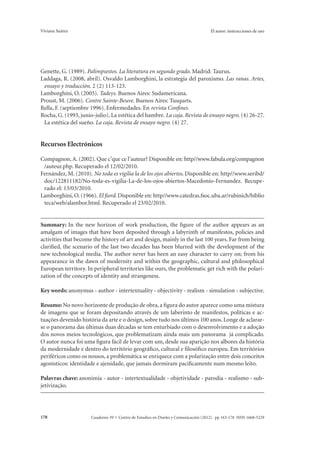 Viviana Suárez El autor: instrucciones de uso 
Genette, G. (1989). Palimpsestos. La literatura en segundo grado. Madrid: Taurus. 
Laddaga, R. (2008, abril). Osvaldo Lamborghini, la estrategia del paroxismo. Las ranas. Artes, 
ensayo y traducción. 2 (2) 113-123. 
Lamborghini, O. (2005). Tadeys. Buenos Aires: Sudamericana. 
Proust, M. (2006). Contre Sainte-Beuve. Buenos Aires: Tusquets. 
Rella, F. (septiembre 1996). Enfermedades. En revista Confines. 
Rocha, G. (1993, junio-julio). La estética del hambre. La caja. Revista de ensayo negro. (4) 26-27. 
La estética del sueño. La caja. Revista de ensayo negro. (4) 27. 
Recursos Electrónicos 
Compagnon, A. (2002). Que c’que ce l’auteur? Disponible en: http//www.fabula.org/compagnon 
/auteur.php. Recuperado el 12/02/2010. 
Fernández, M. (2010). No toda es vigilia la de los ojos abiertos. Disponible en: http//www.seribd/ 
doc/122811182/No-toda-es-vigilia-La-de-los-ojos-abiertos-Macedonio-Fernandez. Recupe-rado 
el: 13/03/2010. 
Lamborghini, O. (1966). El fiord. Disponible en: http//www.catedras.fsoc.uba.ar/rubinich/biblio 
teca/web/alambor.html. Recuperado el 23/02/2010. 
Summary: In the new horizon of work production, the figure of the author appears as an 
amalgam of images that have been deposited through a labyrinth of manifestos, policies and 
activities that become the history of art and design, mainly in the last 100 years. Far from being 
clarified, the scenario of the last two decades has been blurred with the development of the 
new technological media. The author never has been an easy character to carry on; from his 
appearance in the dawn of modernity and within the geographic, cultural and philosophical 
European territory. In peripheral territories like ours, the problematic get rich with the polari-zation 
of the concepts of identity and strangeness. 
Key words: anonymus - author - intertextuality - objectivity - realism - simulation - subjective. 
Resumo: No novo horizonte de produção de obra, a figura do autor aparece como uma mistura 
de imagens que se foram depositando através de um laberinto de manifestos, políticas e ac-tuações 
devenido história da arte e o design, sobre tudo nos últimos 100 anos. Longe de aclarar-se 
o panorama das últimas duas décadas se tem enturbiado com o desenvolvimento e a adoção 
dos novos meios tecnológicos, que problematizam ainda mais um panorama já complicado. 
O autor nunca foi uma figura fácil de levar com um, desde sua aparição nos albores da história 
da modernidade e dentro do território geográfico, cultural e filosófico europeu. Em territórios 
periféricos como os nossos, a problemática se enriquece com a polarização entre dois conceitos 
agonísticos: identidade e ajenidade, que jamais dormiram pacificamente num mesmo leito. 
Palavras chave: anonimia - autor - intertextualidade - objetividade - parodia - realismo - sub-jetivização. 
Cuaderno 39 | C 178 entro de Estudios en Diseño y Comunicación (2012). pp 163-178 ISSN 1668-5229 
 