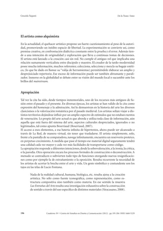 Graciela Taquini De lo Trans / Inter 
El artista como alquimista 
En la actualidad, el quehacer artístico propone un fuerte cuestionamiento al peso de la autori-dad, 
promoviendo un inédito espacio de libertad. La experimentación se convierte así, como 
premisa creativa, en confrontación dialéctica constante entre la prueba y el error. Además tien-de 
a una intención de originalidad y exploración que lleva a continuas tomas de decisiones. 
El artista está lanzado a la creación casi sin red. No cumple el antiguo rol que implicaba una 
relación sumamente verticalista entre discípulo y maestro. El creador de la tardo-modernidad 
posee mucha información, muchos referentes; colecciona, selecciona y mezcla su bagaje estéti-co, 
(lo que he dado en llamar su “valija de herramientas) permitiéndole elaborar un amplio y 
desprejuiciado repertorio. Ese exceso de información puede ser también abrumante y parali-zador. 
Inmerso en la globalidad se debate entre su visión del mundo local o sucumbir ante los 
brillos del mainstream. 
Apropiación 
Tal vez la cita ha sido, desde tiempos inmemoriales, uno de los recursos más antiguos de fu-sión 
entre el pasado y el presente. En diversas épocas, los artistas se han valido de la cita como 
expresión del homenaje y la admiración. Así lo demuestran en la historia del arte los diversos 
clasicismos o la valorización romántica por el pasado medieval. Los artistas solían viajar a dis-tintos 
territorios dejándose influir por un amplio espectro de estímulos que no estaban exentos 
de veneración. Lo propio del arte actual es que aborda y utiliza toda clase de información, aún 
aquella que está fuera del sistema del arte, aspectos culturales despreciados, ignorados o no 
legitimados, tal como apunta Bourriaud (Bourriaud, 2007). 
El acceso a esos elementos, a esa batería infinita de hipertextos, ahora puede ser alcanzado a 
través de La Red, de manera virtual, sin tener que trasladarse. El artista simplemente, solo, 
frente a la pantalla de su computadora, navega infinitamente, encuentra un reservorio proteico, 
en perpetuo crecimiento. A medida que pase el tiempo ese material digital seguramente tendrá 
una calidad cada vez mayor y cada vez más facilidades de transportarse como código. 
La apropiación responde a diferentes intenciones, desde la sobrevaloración, a la ironía, la crítica, 
o la parodia. Otra operación encara los procesos formales de construcción o deconstrucción. A 
menudo se contradicen o subvierten todo tipo de funciones otorgando nuevas resignificacio-nes 
como por ejemplo la de extrañamiento o la oposición. Resulta recurrente la necesidad de 
los artistas de acortar la brecha entre el arte y vida. Un gesto simbólico y contundente son los 
tajos en las telas de Lucio Fontana. 
Nada de la realidad cultural, humana, biológica, etc. resulta ajena a la creación 
artística. No sólo como fuente iconográfica, como representación, como es-tructura 
compositiva sino también como materia. En ese sentido la muestra 
Las Entrañas del Arte resulta una investigación exhaustiva sobre la construcción 
de sentido a través del uso específico de distintos materiales (Siracusano, 2008). 
Cuaderno 39 | C 196 entro de Estudios en Diseño y Comunicación (2012). pp 195-204 ISSN 1668-5229 
 