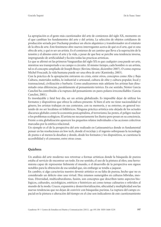 Graciela Taquini De lo Trans / Inter 
La apropiación es el gesto más cuestionador del arte de comienzos del siglo XX, momento en 
el que cambian los fundamentos del arte y del artista. La selección de objetos cotidianos de 
producción seriada por Duchamp produce un efecto alquímico y transformador en el estatuto 
de la obra de arte. Este fenómeno abre nuevos interrogantes acerca de qué es el arte, qué es una 
obra de arte, y qué es ser un artista. Es el comienzo de un camino que lleva a la superación de la 
tensión y el abismo entre el arte y la vida, a pesar de que hoy se percibe una tendencia inversa, 
impregnando de artificialidad y ficción todas las practicas artísticas. 
Lo que se afirmó en las primeras Vanguardias del siglo XX es que cualquier cosa puede ser arte, 
mientras sea transportado a su campo o circuito. Al mismo tiempo, cada hombre es un artista, 
tal es el concepto ampliado de Joseph Beuys (Revista Almiar, diciembre 2007). O como expresa 
Michel Foucault, la vida humana puede ser una obra de arte (Kaminsky, 2003). 
Con la práctica de la apropiación entraron en crisis, entre otros, conceptos como Alta y Baja 
Cultura, materiales nobles, lo industrial o artesanal, cultura de elite y cultura popular, local y 
transnacional, civilización y barbarie. Como analizaremos más adelante los artistas han dina-mitado 
estas diferencias, paralelamente al pensamiento teórico. En ese sentido, Néstor García 
Canclini ha contribuido a la ruptura del pensamiento en pares polares irreconciliables (García 
Canclini, 2001). 
Es insoslayable y fatal hoy día, ser un artista globalizado. Es imposible dejar de utilizar los 
formatos y dispositivos que ofrece la cultura presente. Si bien el arte no tiene nacionalidad ni 
género, los artistas trabajan en sus contextos, con su memoria, y su entorno, en general tra-tando 
de no ser localistas ni folklóricos. Ninguna práctica artística esta alejada de los actuales 
discursos globales como la economía postcapitalista, el terrorismo, las pestes, el peligro nuclear 
o los problemas ecológicos. El artista no necesariamente los ilustra pero pesan en su conciencia. 
Frente a esta globalización aparecen los pequeños relatos individuales o las acciones colectivas 
marcadas por la estética relacional. 
Un ejemplo es el de la perspectiva del arte realizado en Latinoamérica donde es fundamental 
pensar en las resoluciones en low tech, donde el reciclaje y el ingenio sobrepasan la tecnología 
de punta o al menos la desafían y donde, desde los formatos y los dispositivos, se cuestiona la 
accesibilidad y el consumo, entre otras cosas. 
Quiebres 
Un análisis del arte moderno nos retrotrae a formas artísticas donde la búsqueda de pureza 
estaba al servicio de encontrar un todo. En ese sentido, el uso de la pintura al óleo, una herra-mienta 
capaz de representar fielmente el mundo, o el desarrollo de la perspectiva son signos 
notables para la obtención de esa unidad que, sin embargo se tendía a jaquear. 
En cambio, si algo caracteriza nuestro devenir artístico es su falta de pureza, hecho que no es 
considerado un defecto sino una virtud. Hoy estamos sumergidos en culturas híbridas, mes-tizas. 
Diversidad, multiculturalismo, fusión, son conceptos que describen tanto aspectos bio-lógicos, 
culturales, sociológicos, estéticos e históricos así como temas culinarios o referidos al 
mundo de la moda. Cruces, expansión y desterritorialización, ubicuidad y multiplicidad son las 
nuevas tendencias que no dejan de convivir con búsquedas puristas. La ruptura del campo es-pacial 
en la pintura o alteración del tiempo en el cine son indicadores de este cuestionamiento 
Cuaderno 39 | Centro de Estudios en Diseño y Comunicación (2012). pp 195-204 ISSN 1668-5229 197 
 