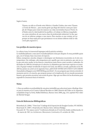 Graciela Taquini De lo Trans / Inter 
Según el autor, 
Tijuana, no sólo es el borde entre México y Estados Unidos, sino entre Tijuana 
y el resto de México…para mucha gente que llega del interior como por ejem-plo 
de Chiapas para tratar de mejorar sus vidas moviéndose hacia el Norte. Es 
el límite entre la vida feudal de los pueblos y el trabajo en fábricas maquilado-ras 
como miembros de una nueva clase de proletariado industrial. Se dice que 
van de un infierno antiguo a uno nuevo. Para muchos es una ventaja, tal vez 
porque no haya nada peor que permanecer en un mismo infierno toda la vida 
(www.pbs.org/art21/). 
Los prefijos de nuestra época 
La cultura trans, lo transversal impregna toda la práctica artística. 
Lo multidisciplinario y más aún lo transdisciplinario reina por doquier. Es muy probable quizá 
que, con el tiempo, haya reacciones al respecto. 
Editar, yuxtaponer, mezclar, integrar o desintegrar son fenómenos recurrentes en el arte con-temporáneo. 
Sin embargo, cabe preguntarse por aquello que está en potencia, que aún no es, 
lo que está entre medio, en los huecos e intersticios tanto físicos como sociales y culturales. En 
diciembre de 2009 fui invitada por el colectivo La Mudadora que interviene espacios en transi-ción. 
El grupo trabajó invadiendo el espacio de Gerli, una fábrica cerrada, quebrada en los 90. 
Allí hice pintar un cartel con la siguiente frase: ¿QUÉ HAY ENTRE LOS UNOS Y LOS CEROS? 
(lamudadora.blogspot.com/2009/08/blog-post.html ). Es una pregunta que intenta entender el 
momento previo a la mezcla, que propone pensar en la implicación de un mundo puramente 
binario, que permita encontrar una escala de grises. Algo que nos libere de las dicotomías para 
expandir la conciencia hacia el misterio. 
Notas 
1. Para un análisis en profundidad de esta pieza ineludible que seleccioné junto a Rodrigo Alon-so 
para la muestra en el Centro Cultural Recoleta en 2008, Historia del Video en la Argentina, 
compilador Jorge La Ferla, Malba/Telefónica, Buenos Aires 2008, pag. 224, capitulo Post video 
de Mariela Yeregui. 
Lista de Referencias Bibliográficas 
Beisenbach, K. (2006). “Time Line”. Catálogo de la Exposición de Douglas Gordon. NY: MOMA. 
Bourriaud, N. (2007). Postproducción. Buenos Aires: Adriana Hidalgo. 
Foucault, M. “Des espaces autres” Conferencia dictada en el Cercle des études architecturals, 14 
de marzo de 1967, en Architecture, Mouvement, Continuité, nº5, octubre de 1984. 
Cuaderno 39 | Centro de Estudios en Diseño y Comunicación (2012). pp 195-204 ISSN 1668-5229 203 
 