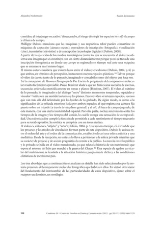Alejandra Niedermaier Fusión de instantes 
considera el interjuego encuadre / desencuadre, el riesgo de elegir los espacios in y off, el campo 
y el fuera de campo. 
Phillippe Dubois menciona que las maquinas y sus respectivas tekné pueden convertirse en 
máquinas de captación (cámara oscura), operadores de inscripción (fotografía), visualización 
(cine), trasmisión (televisión) y de concepción (tecnologías digitales)(Dubois, 2000). 
A partir de la aparición de los medios tecnológicos (entre los que se encuentra el video) se ob-serva 
una imagen que se constituye con un cierto distanciamiento porque ya no se trata de una 
inscripción fotoquímica en donde un cuerpo es registrado en tiempo real ante una máquina 
que se encuentra en el mismo lugar. 
El mismo autor considera que existen lazos entre el video y el cubismo (Dubois, 2004, p. 6) ya 
que ambos, en términos de percepción, instauraron nuevos espacios plásticos.10 Tal vez porque 
el video da cuenta tanto de lo pensado, imaginado y concebido como del objeto que hace ver. 
En la concepción de Hamaca Paraguaya de Paz Encina la pregnancia del componente molecu-lar 
resulta fácilmente apreciable. Pascal Bonitzer alude a que un film es una sucesión de escenas, 
secuencias ordenadas metódicamente en tomas y planos (Bonitzer, 2007). El video, al nutrirse 
de lo pensado, lo imaginado y del diálogo “entre” distintos momentos temporales, espaciales y 
visuales 11 utiliza en ese sentido las tomas y los planos. En este video se intuyen espacios, sucesos 
que van más allá del delimitado por los bordes de lo grabado. De algún modo, es como si la 
significación de la película estuviese dada por ambos espacios, el que registra esa cámara fija 
puesta sobre un trípode (a través de un plano general) y el off, el fuera de campo jugando, de 
esta manera, con una cierta inestabilidad espacial. Por otra parte, no hay sincronismo entre los 
tiempos de la imagen y los tiempos del sonido, lo cual le otorga una sensación de atemporali-dad. 
Una ralentización cumple la función de permitirle a cada sentimiento el tiempo necesario 
para su total expresión. Su estética se completa con un tono azulino. 
El video es, entonces, “objeto” y “acto” (Dubois, 2004, p. 3) al mismo tiempo, en virtud de que 
los procesos y los modos de circulación forman parte de este dispositivo. Dubois lo coloca en-tre 
el orden del arte y el orden de la comunicación, estableciendo así una esfera artística y una 
mediática. Desde la recepción, su sintaxis lo lleva a pertenecer a la esfera privada mientras que 
su carácter de proceso y de acción pragmática lo remite a la pública. La mezcla entre lo público 
y lo privado se halla en el video mencionado, ya que relata la historia de un matrimonio que 
espera el retorno del hijo que marchó a la guerra del Chaco. 12 Una especie de agobio particu-lar 
del matrimonio se traslada a la situación histórica propiamente dicha y a las condiciones 
climáticas de ese mismo país. 
Los tres abordajes que a continuación se analizan en detalle han sido seleccionados por la no-toria 
presencia del componente molecular fotográfico que habita en ellos. En virtud de tratarse 
del fundamento del intercambio de las particularidades de cada dispositivo, ejerce sobre el 
receptor un dominio, un sortilegio. 
Cuaderno 39 | C 208 entro de Estudios en Diseño y Comunicación (2012). pp 205-223 ISSN 1668-5229 
 