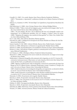 Alejandra Niedermaier Fusión de instantes 
Comolli, J. L. (2007). Ver y poder. Buenos Aires: Nueva Librería, Fundación Telefónica. 
(2007). “Documento y espectáculo”, conferencia dictada en la Alianza Francesa de Buenos 
Aires. 
Deleuze, G. y Guattari, F. (1995). “El Anti Edipo” en Capitalismo y Esquizofrenia. Barcelona: Ed. 
Paidós. 
Didi Huberman, G. (2006). Ante el tiempo. Buenos Aires: Adriana Hidalgo Editora. 
Dubois, P. (2004). “Video y teoría de las imágenes, para una estética de la imagen video” en Vi-deo, 
Cine, Godard. Buenos Aires: Libros del Rojas, UBA. 
(2001). “De una imagen, del otro o de la influencia del cine en la fotografía creativa con-temporánea” 
en la publicación periódica Exit nº3: Imagen y Cultura. Fuera de escena. 
(2000). “Máquinas de imágenes: una cuestión de línea general” en Video, Cine, Godard. Bue-nos 
Aires: Libros del Rojas, UBA. 
Eco, U. (Ed. 1992). Obra Abierta. Barcelona: Planeta Agostini. 
Foucault, M. (1982). Catálogo de la retrospectiva de Duane Michals en el Museo de Arte Mo-derno 
de la Ville de Paris 
García Canclini, N. (Ed. 2008). Culturas híbridas. Buenos Aires. Paidós Estado y Sociedad. 
Genette, G. (1989). Palimpsestos. La literatura en segundo grado. Madrid: Taurus [1982]. 
Jameson, F. (1999). El posmodernismo y la sociedad de consumo en El giro cultural, Manantial. 
Kristeva, J. (1981) (2da edición). El gesto, ¿práctica o comunicación? en Semiótica 1. Espiral En-sayos, 
Editorial Fundamento. 
Levi Strauss, C. (1986). Mitológicas. México: Fondo de Cultura Económica. 
Manovich, L. (2006). El lenguaje de los nuevos medios de comunicación. La imagen en la era digi-tal. 
Buenos Aires: Paidós. 
Niedermaier, A. Memoria fotográfica del centenario de la Argentina, en AA.VV. Construir Bi-centenarios 
Latinoamericanos, Observatory on Latin America (OLA) de la New School Uni-versity 
de New York a ser publicado en el transcurso de 2011. 
(2008). Algunas consideraciones sobre la fotografía a través de la cosmovisión de Jorge Luis 
Borges en AA.VV, Alberto Farina y Alejandra Niedermaier (comp.) Cuaderno 27: Borges y las 
artes (y las artes en Borges). Buenos Aires: Universidad de Palermo. 
(2007). Desde la docencia y la investigación fotográfica, la trasposición: su devenir/su límite, 
en AA.VV. Actas de Diseño III. Buenos Aires: Universidad de Palermo. 
(2006). Desde la docencia y la investigación: cómo abordar el análisis de la práctica fotográfi-ca 
actual en AA.VV Actas de Diseño II. Buenos Aires: Universidad de Palermo,. 
Nietzsche, F. (1999). El nacimiento de la tragedia. Madrid: Alianza. 
Rancière, J. (2010). El espectador emancipado. Buenos Aires: Manantial. 
Russo, E. (2000). Cine: una puesta en otra escena en AA.VV. El medio es el diseño. Buenos Ai-res: 
Libros del Rojas, Eudeba. 
Oubiña, D. (2009). Una juguetería filosófica. Buenos Aires: Manantial. 
Rancière, J. (2010). El espectador emancipado. Buenos Aires: Manantial. 
Schechner, R. (2000). Performance. Teoría y prácticas interculturales. Buenos Aires: Libros del Rojas. 
Vernant, J. P. (2008). Atravesar fronteras. México: Fondo de Cultura Económica. 
Cuaderno 39 | C 222 entro de Estudios en Diseño y Comunicación (2012). pp 205-223 ISSN 1668-5229 
 