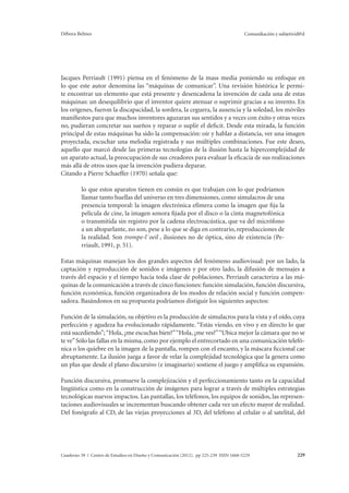 Débora Belmes Comunikación y subjetivid@d 
Jacques Perriault (1991) piensa en el fenómeno de la mass media poniendo su enfoque en 
lo que este autor denomina las “máquinas de comunicar”. Una revisión histórica le permi-te 
encontrar un elemento que está presente y desencadena la invención de cada una de estas 
máquinas: un desequilibrio que el inventor quiere atenuar o suprimir gracias a su invento. En 
los orígenes, fueron la discapacidad, la sordera, la ceguera, la ausencia y la soledad, los móviles 
manifiestos para que muchos inventores aguzaran sus sentidos y a veces con éxito y otras veces 
no, pudieran concretar sus sueños y reparar o suplir el deficit. Desde esta mirada, la función 
principal de estas máquinas ha sido la compensación: oír y hablar a distancia, ver una imagen 
proyectada, escuchar una melodía registrada y sus múltiples combinaciones. Fue este deseo, 
aquello que marcó desde las primeras tecnologías de la ilusión hasta la hipercomplejidad de 
un aparato actual, la preocupación de sus creadores para evaluar la eficacia de sus realizaciones 
más allá de otros usos que la invención pudiera deparar. 
Citando a Pierre Schaeffer (1970) señala que: 
lo que estos aparatos tienen en común es que trabajan con lo que podríamos 
llamar tanto huellas del universo en tres dimensiones, como simulacros de una 
presencia temporal: la imagen electrónica efímera como la imagen que fija la 
película de cine, la imagen sonora fijada por el disco o la cinta magnetofónica 
o transmitida sin registro por la cadena electroacústica, que va del micrófono 
a un altoparlante, no son, pese a lo que se diga en contrario, reproducciones de 
la realidad. Son trompe-l´oeil , ilusiones no de óptica, sino de existencia (Pe-rriault, 
1991, p. 51). 
Estas máquinas manejan los dos grandes aspectos del fenómeno audiovisual: por un lado, la 
captación y reproducción de sonidos e imágenes y por otro lado, la difusión de mensajes a 
través del espacio y el tiempo hacia toda clase de poblaciones. Perriault caracteriza a las má-quinas 
de la comunicación a través de cinco funciones: función simulación, función discursiva, 
función económica, función organizadora de los modos de relación social y función compen-sadora. 
Basándonos en su propuesta podríamos distiguir los siguientes aspectos: 
Función de la simulación, su objetivo es la producción de simulacros para la vista y el oído, cuya 
perfección y agudeza ha evolucionado rápidamente. “Estás viendo, en vivo y en directo lo que 
está sucediendo”; “Hola, ¿me escuchas bien?” “Hola, ¿me ves?” “Ubica mejor la cámara que no se 
te ve” Sólo las fallas en la misma, como por ejemplo el entrecortado en una comunicación telefó-nica 
o los quiebre en la imagen de la pantalla, rompen con el encanto, y la máscara ficcional cae 
abruptamente. La ilusión juega a favor de velar la complejidad tecnológica que la genera como 
un plus que desde el plano discursivo (e imaginario) sostiene el juego y amplifica su expansión. 
Función discursiva, promueve la complejización y el perfeccionamiento tanto en la capacidad 
lingüística como en la construcción de imágenes para lograr a través de múltiples estrategias 
tecnológicas nuevos impactos. Las pantallas, los teléfonos, los equipos de sonidos, las represen-taciones 
audiovisuales se incrementan buscando obtener cada vez un efecto mayor de realidad. 
Del fonógrafo al CD, de las viejas proyecciones al 3D, del teléfono al celular o al satelital, del 
Cuaderno 39 | Centro de Estudios en Diseño y Comunicación (2012). pp 225-239 ISSN 1668-5229 229 
 