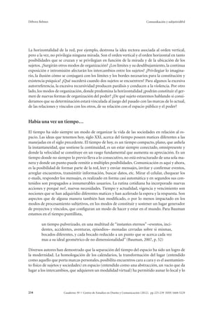 Débora Belmes Comunikación y subjetivid@d 
La horizontalidad de la red, por ejemplo, destrona la idea rectora asociada al orden vertical, 
pero a la vez, no privilegia ninguna mirada. Son el orden vertical y el orden horizontal en tanto 
posibilidades que se cruzan y se privilegian en función de la mirada y de la ubicación de los 
sujetos. ¿Surgirán otros modos de organización? ¿Los límites y su desdibujamiento, la continua 
exposición e intromisión afectarán los intercambios entre los sujetos? ¿Privilegiar lo imagina-rio, 
la ilusión cómo se conjugará con los límites y los bordes necesarios para la constitución y 
existencia psíquica? ¿Qué sucederá cuando dos sujetos se encuentren? Para algunos la excesiva 
autorreferencia, la excesiva recursividad producen parálisis y conducen a la violencia. Por otro 
lado, los modos de organización, donde predomina la horizontalidad ¿podrán constituir el ger-men 
de nuevas formas de organización del poder? ¿De qué sujeto estaremos hablando si consi-deramos 
que su determinación estará vinculada al juego del pasado con las marcas de lo actual, 
de las relaciones y vínculos con los otros, de su relación con el espacio público y el poder? 
Había una vez un tiempo… 
El tiempo ha sido siempre un modo de organizar la vida de las sociedades en relación al es-pacio. 
Las ideas que tenemos hoy, siglo XXI, acerca del tiempo poseen matices diferentes a las 
manejadas en el siglo precedente. El tiempo de hoy, es un tiempo compacto, plano, que anhela 
la instantaneidad, que sostiene la continuidad, es un estar siempre conectado, omnipresente y 
donde la velocidad se constituye en un rasgo fundamental que aumenta su apreciación. Es un 
tiempo donde no siempre lo previo lleva a lo consecutivo, no está estructurado de una sola ma-nera 
y donde un punto puede remitir a múltiples posibilidades. Comunicación es aquí y ahora, 
es la posibilidad de formar parte de la red, leer y enviar mensajes, invitar y confirmar eventos, 
arreglar encuentros, transimitir información, buscar datos, etc. Mirar el celular, chequear los 
e-mails, responder los mensajes, es realizado en forma casi automática y en segundos sus con-tenidos 
son propagados a innumerables usuarios. La rutina cotidiana ha incorporado nuevas 
acciones y porqué no?, nuevas necesidades. Tiempo y actualidad, vigencia y vencimiento son 
nociones que se han adquiridio diferentes matices y han acelerado la espera y la respuesta. Son 
aspectos que de alguna manera también han modificado, o por lo menos impactado en los 
modos de procesamiento subjetivos, en los modos de constituir y sostener un lugar generador 
de proyectos y vínculos, que configuran un modo de hacer y estar en el mundo. Para Bauman 
estamos en el tiempo puntillista, 
un tiempo pulverizado, en una multitud de “instantes eternos” –eventos, inci-dentes, 
accidentes, aventuras, episodios– monadas cerradas sobre si mismas, 
bocados diferentes, y cada bocado reducido a un punto que se acerca cada vez 
mas a su ideal geométrico de no dimensionalidad” (Bauman, 2007, p. 52) 
Diversos autores han demostrado que la separación del tiempo del espacio ha sido un logro de 
la modernidad. La homologación de los calendarios, la transformación del lugar (entendido 
como aquello que porta marcas personales, posibilita encuentros cara a cara y es el asentamien-to 
físico de sujetos y sociedades) en espacio (entendido como una abstracción, un vacío que da 
lugar a los intercambios, que adquieren un modalidad virtual) ha permitido aunar lo local y lo 
Cuaderno 39 | C 234 entro de Estudios en Diseño y Comunicación (2012). pp 225-239 ISSN 1668-5229 
 