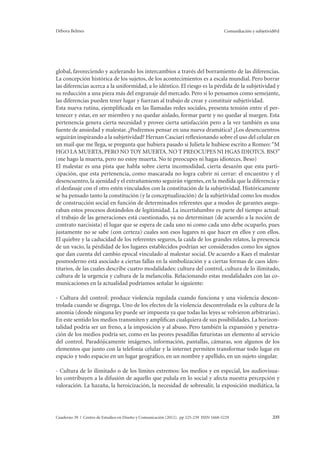Débora Belmes Comunikación y subjetivid@d 
global, favoreciendo y acelerando los intercambios a través del borramiento de las diferencias. 
La concepción histórica de los sujetos, de los acontecimientos es a escala mundial. Pero borrar 
las diferencias acerca a la uniformidad, a lo idéntico. El riesgo es la pérdida de la subjetividad y 
su reducción a una pieza más del engranaje del mercado. Pero si lo pensamos como semejante, 
las diferencias pueden tener lugar y fuerzan al trabajo de crear y constituir subjetividad. 
Esta nueva rutina, ejemplificada en las llamadas redes sociales, presenta tensión entre el per-tenecer 
y estar, en ser miembro y no quedar aislado, formar parte y no quedar al margen. Esta 
pertenencia genera cierta necesidad y provee cierta satisfacción pero a la vez también es una 
fuente de ansiedad y malestar. ¿Podremos pensar en una nueva dramática? ¿Los desencuentros 
seguirán inspirando a la subjetividad? Hernan Casciari reflexionando sobre el uso del celular en 
un mail que me llega, se pregunta que hubiera pasado si Julieta le hubiese escrito a Romeo: “M 
HGO LA MUERTA, PERO NO TOY MUERTA. NO T PREOCUPES NI HGAS IDIOTCS. BSO” 
(me hago la muerta, pero no estoy muerta. No te preocupes ni hagas idioteces. Beso) 
El malestar es una pista que habla sobre cierta incomodidad, cierta desazón que esta parti-cipación, 
que esta pertenencia, como mascarada no logra cubrir ni cerrar: el encuentro y el 
desencuentro, la ajenidad y el extrañamiento seguirán vigentes, en la medida que la diferencia y 
el desfasaje con el otro estén vinculados con la constitución de la subjetividad. Históricamente 
se ha pensado tanto la constitución (y la conceptualización) de la subjetividad como los modos 
de construcción social en función de determinados referentes que a modos de garantes asegu-raban 
estos procesos dotándolos de legitimidad. La incertidumbre es parte del tiempo actual: 
el trabajo de las generaciones está cuestionado, ya no determinan (de acuerdo a la noción de 
contrato narcisista) el lugar que se espera de cada uno ni como cada uno debe ocuparlo, pues 
justamente no se sabe (con certeza) cuales son esos lugares ni que hacer en ellos y con ellos. 
El quiebre y la caducidad de los referentes seguros, la caída de los grandes relatos, la presencia 
de un vacío, la pérdidad de los lugares establecidos podrían ser considerados como los signos 
que dan cuenta del cambio epocal vinculado al malestar social. De acuerdo a Kaes el malestar 
posmoderno está asociado a ciertas fallas en la simbolización y a ciertas formas de caos iden-titarios, 
de las cuales describe cuatro modalidades: cultura del control, cultura de lo ilimitado, 
cultura de la urgencia y cultura de la melancolía. Relacionando estas modalidades con las co-municaciones 
en la actualidad podríamos señalar lo siguiente: 
- Cultura del control: produce violencia regulada cuando funciona y una violencia descon-trolada 
cuando se disgrega. Uno de los efectos de la violencia descontrolada es la cultura de la 
anomia (donde ninguna ley puede ser impuesta ya que todas las leyes se volvieron arbitrarias). 
En este sentido los medios transmiten y amplifican cualquiera de sus posibilidades. La horizon-talidad 
podría ser un freno, a la imposición y al abuso. Pero también la expansión y penetra-ción 
de los medios podría ser, como en las peores pesadillas futuristas un elemento al servicio 
del control. Paradójicamente imágenes, información, pantallas, cámaras, son algunos de los 
elementos que junto con la telefonía celular y la internet permiten transformar todo lugar en 
espacio y todo espacio en un lugar geográfico, en un nombre y apellido, en un sujeto singular. 
- Cultura de lo ilimitado o de los límites extremos: los medios y en especial, los audiovisua-les 
contribuyen a la difusión de aquello que pulula en lo social y afecta nuestra percepción y 
valoración. La hazaña, la heroicización, la necesidad de sobresalir, la exposición mediática, la 
Cuaderno 39 | Centro de Estudios en Diseño y Comunicación (2012). pp 225-239 ISSN 1668-5229 235 
 