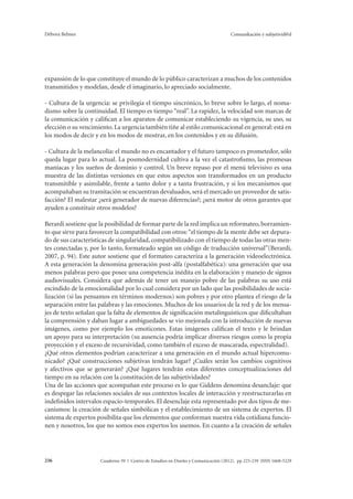 Débora Belmes Comunikación y subjetivid@d 
expansión de lo que constituye el mundo de lo público caracterizan a muchos de los contenidos 
transmitidos y modelan, desde el imaginario, lo apreciado socialmente. 
- Cultura de la urgencia: se privilegia el tiempo sincrónico, lo breve sobre lo largo, el noma-dismo 
sobre la continuidad. El tiempo es tiempo “real”. La rapidez, la velocidad son marcas de 
la comunicación y califican a los aparatos de comunicar estableciendo su vigencia, su uso, su 
elección o su vencimiento. La urgencia también tiñe al estilo comunicacional en general: está en 
los modos de decir y en los modos de mostrar, en los contenidos y en su difusión. 
- Cultura de la melancolía: el mundo no es encantador y el futuro tampoco es prometedor, sólo 
queda lugar para lo actual. La posmodernidad cultiva a la vez el catastrofismo, las promesas 
maníacas y los sueños de dominio y control. Un breve repaso por el menú televisivo es una 
muestra de las distintas versiones en que estos aspectos son transformados en un producto 
transmitible y asimilable, frente a tanto dolor y a tanta frustración, y si los mecanismos que 
acompañaban su tramitación se encuentran devaluados, será el mercado un proveedor de satis-facción? 
El malestar ¿será generador de nuevas diferencias?; ¿será motor de otros garantes que 
ayuden a constituir otros modelos? 
Berardi sostiene que la posibilidad de formar parte de la red implica un reformateo, borramien-to 
que sirve para favorecer la compatibilidad con otros: “el tiempo de la mente debe ser depura-do 
de sus características de singularidad, compatibilizado con el tiempo de todas las otras men-tes 
conectadas y, por lo tanto, formateado según un código de traducción universal”(Berardi, 
2007, p. 94). Este autor sostiene que el formateo caracteriza a la generación videoelectrónica. 
A esta generación la denomina generación post-alfa (postalfabética): una generación que usa 
menos palabras pero que posee una competencia inédita en la elaboración y manejo de signos 
audiovisuales. Considera que además de tener un manejo pobre de las palabras su uso está 
escindido de la emocionalidad por lo cual considera por un lado que las posibilidades de socia-lización 
(si las pensamos en términos modernos) son pobres y por otro plantea el riesgo de la 
separación entre las palabras y las emociones. Muchos de los usuarios de la red y de los mensa-jes 
de texto señalan que la falta de elementos de significación metalínguisticos que dificultaban 
la comprensión y daban lugar a ambiguedades se vio mejorada con la introducción de nuevas 
imágenes, como por ejemplo los emoticones. Estas imágenes califican el texto y le brindan 
un apoyo para su interpretación (su ausencia podría implicar diversos riesgos como la propia 
proyección y el exceso de recursividad, como también el exceso de mascarada, espectralidad). 
¿Qué otros elementos podrían caracterizar a una generación en el mundo actual hipercomu-nicado? 
¿Qué construcciones subjetivas tendrán lugar? ¿Cuáles serán los cambios cognitivos 
y afectivos que se generarán? ¿Qué lugares tendrán estas diferentes conceptualizaciones del 
tiempo en su relación con la constitución de las subjetividades? 
Una de las acciones que acompañan este proceso es lo que Giddens denomina desanclaje: que 
es despegar las relaciones sociales de sus contextos locales de interacción y reestructurarlas en 
indefinidos intervalos espacio-temporales. El desenclaje esta representado por dos tipos de me-canismos: 
la creación de señales simbólicas y el establecimiento de un sistema de expertos. El 
sistema de expertos posibilita que los elementos que conforman nuestra vida cotidiana funcio-nen 
y nosotros, los que no somos esos expertos los usemos. En cuanto a la creación de señales 
Cuaderno 39 | C 236 entro de Estudios en Diseño y Comunicación (2012). pp 225-239 ISSN 1668-5229 
 