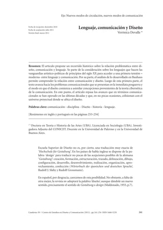 Eje: Nuevos modos de circulación, nuevos modos de comunicación 
Verónica Devalle Lenguaje, comunicación y Diseño 
Lenguaje, comunicación y Diseño 
Verónica Devalle * 
Fecha de recepción: diciembre 2010 
Fecha de aceptación: julio 2011 
Versión final: marzo 2012 
Resumen: El artículo propone un recorrido histórico sobre la relación problemática entre di-seño, 
comunicación y lenguaje. Se parte de la consideración sobre los lenguajes que hacen las 
vanguardias artístico-políticas de principios del siglo XX para acceder a una primera tensión – 
moderna- entre lenguaje y comunicación. Por su parte, el análisis de lo desarrollado en Bauhaus 
permite comprender la relación entre comunicación y diseño. Luego de esta primera parte, el 
texto avanza hacia los problemas comunicacionales que se presentan en la inmediata posguerra y 
el modo en que el diseño comienza a asimilar concepciones provenientes de la teoría cibernética 
de la comunicación. En este punto, el artículo repasa los avances que en términos comunica-cionales 
se han operado en las últimas décadas y que, en no pocas ocasiones, colisionan con el 
universo proyectual donde se ubica el diseño. 
Palabras clave: comunicación - disciplina - Diseño - historia - lenguaje. 
[Resúmenes en inglés y portugués en las páginas 253-254] 
(*) Doctora en Teoría e Historia de las Artes (UBA). Licenciada en Sociología (UBA). Investi-gadora 
Adjunta del CONICET. Docente en la Universidad de Palermo y en la Universidad de 
Buenos Aires. 
Escuela Superior de Diseño no es, por cierto, una traducción muy exacta de 
‘Hochschule für Gestaltung’. En los países de habla inglesa se dispone de la pa-labra 
´design´ para traducir no pocas de las acepciones posibles de la alemana 
‘Gestaltung’: creación, formación, estructuración, trazado, delineación, dibujo, 
configuración, desarrollo, desenvolvimiento, realización, organización, apro-vechamiento, 
confección (Wörterbuch der spanischen und deutschen Sprache’, 
Rudolf J. Slaby y Rudolf Grossmann). 
En español, por desgracia, carecemos de esta posibilidad. No obstante, a falta de 
otra mejor, la revista nv adoptará la palabra ‘diseño’, aunque dándole un nuevo 
sentido, precisamente el sentido de Gestaltung o design (Maldonado, 1955, p.7). 
Cuaderno 39 | Centro de Estudios en Diseño y Comunicación (2012). pp 241-254 ISSN 1668-5229 241 
 