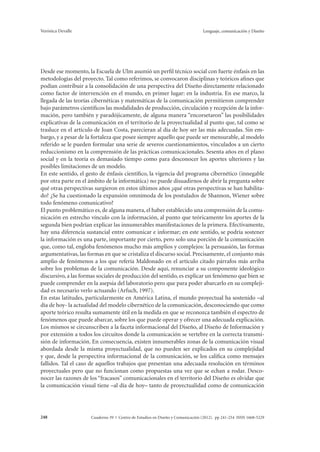 Verónica Devalle Lenguaje, comunicación y Diseño 
Desde ese momento, la Escuela de Ulm asumió un perfil técnico social con fuerte énfasis en las 
metodologías del proyecto. Tal como referimos, se convocaron disciplinas y teóricos afines que 
podían contribuir a la consolidación de una perspectiva del Diseño directamente relacionado 
como factor de intervención en el mundo, en primer lugar: en la industria. En ese marco, la 
llegada de las teorías cibernéticas y matemáticas de la comunicación permitieron comprender 
bajo parámetros científicos las modalidades de producción, circulación y recepción de la infor-mación, 
pero también y paradójicamente, de alguna manera “encorsetaron” las posibilidades 
explicativas de la comunicación en el territorio de la proyectualidad al punto que, tal como se 
trasluce en el artículo de Joan Costa, parecieran al día de hoy ser las más adecuadas. Sin em-bargo, 
y a pesar de la fortaleza que posee siempre aquello que puede ser mensurable, al modelo 
referido se le pueden formular una serie de severos cuestionamientos, vinculados a un cierto 
reduccionismo en la comprensión de las prácticas comunicacionales. Sesenta años en el plano 
social y en la teoría es demasiado tiempo como para desconocer los aportes ulteriores y las 
posibles limitaciones de un modelo. 
En este sentido, el gesto de énfasis científico, la vigencia del programa cibernético (innegable 
por otra parte en el ámbito de la informática) no puede disuadirnos de abrir la pregunta sobre 
qué otras perspectivas surgieron en estos últimos años ¿qué otras perspectivas se han habilita-do? 
¿Se ha cuestionado la expansión omnímoda de los postulados de Shannon, Wiener sobre 
todo fenómeno comunicativo? 
El punto problemático es, de alguna manera, el haber establecido una comprensión de la comu-nicación 
en estrecho vínculo con la información, al punto que teóricamente los aportes de la 
segunda bien podrían explicar las innumerables manifestaciones de la primera. Efectivamente, 
hay una diferencia sustancial entre comunicar e informar; en este sentido, se podría sostener 
la información es una parte, importante por cierto, pero solo una porción de la comunicación 
que, como tal, engloba fenómenos mucho más amplios y complejos: la persuasión, las formas 
argumentativas, las formas en que se cristaliza el discurso social. Precisamente, el conjunto más 
amplio de fenómenos a los que refería Maldonado en el artículo citado párrafos más arriba 
sobre los problemas de la comunicación. Desde aquí, renunciar a su componente ideológico 
discursivo, a las formas sociales de producción del sentido, es explicar un fenómeno que bien se 
puede comprender en la asepsia del laboratorio pero que para poder abarcarlo en su compleji-dad 
es necesario verlo actuando (Arfuch, 1997). 
En estas latitudes, particularmente en América Latina, el mundo proyectual ha sostenido –al 
día de hoy- la actualidad del modelo cibernético de la comunicación, desconociendo que como 
aporte teórico resulta sumamente útil en la medida en que se reconozca también el espectro de 
fenómenos que puede abarcar, sobre los que puede operar y ofrecer una adecuada explicación. 
Los mismos se circunscriben a la faceta informacional del Diseño, al Diseño de Información y 
por extensión a todos los circuitos donde la comunicación se vertebre en la correcta transmi-sión 
de información. En consecuencia, existen innumerables zonas de la comunicación visual 
abordada desde la misma proyectualidad, que no pueden ser explicados en su complejidad 
y que, desde la perspectiva informacional de la comunicación, se los califica como mensajes 
fallidos. Tal el caso de aquellos trabajos que presentan una adecuada resolución en términos 
proyectuales pero que no funcionan como propuestas una vez que se echan a rodar. Desco-nocer 
las razones de los “fracasos” comunicacionales en el territorio del Diseño es olvidar que 
la comunicación visual tiene –al día de hoy– tanto de proyectualidad como de comunicación 
Cuaderno 39 | C 248 entro de Estudios en Diseño y Comunicación (2012). pp 241-254 ISSN 1668-5229 
 