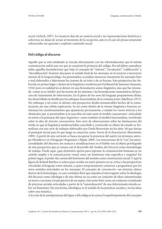 Verónica Devalle Lenguaje, comunicación y Diseño 
social (Arfuch, 1997). Lo visual no deja de ser materia social y las representaciones históricas y 
colectivas no dejan de actuar al momento de la recepción, aún en el caso de piezas netamente 
referenciales sin aparente y explícito contenido social. 
Del código al discurso 
Aquello que se está señalando se vincula directamente con las reformulaciones que la misma 
comunicación sufrió una vez que se cuestionó la primacía del código. Por tal deben entenderse 
todas aquellas formulaciones que bajo el concepto de “sistema”, “circulación”, “codificación” y 
“decodificación”, hicieron descansar el sentido final de los mensajes en el correcto o incorrecto 
manejo de la lengua/código. Así presentados, se podían mensurar claramente los mensajes bien 
o mal elaborados y determinar las razones de su éxito o de su fracaso. Esta perspectiva fue ela-borada 
en primer lugar y dentro de la lingüística moderna por Ferdinand de Saussure (Saussure, 
1916) pero en realidad no se detuvo en una formulación semio-lingüística sino que fue retoma-da 
–como ya se señaló– por las teorías de los sistemas y las formulaciones matemáticas del pro-ceso 
de transmisión de información. En el plano de los usos del lenguaje propiamiento dicho, 
fue desarrollada en detalle por los enfoques funcionalistas de la comunicación (Jakobson, 1975). 
Sin embargo, y tal como se afirmó, esta perspectiva dejaba innumerables hechos de la comu-nicación 
sin una sólida explicación. Es así como dentro de la misma lingüística francesa co-mienzan 
los cuestionamientos que apuntaron, precisamente, a señalar los vacíos teóricos y los 
obstáculos que se presentaban si se suscribía sin más tanto al modelo saussureano –articulado 
en torno a la primacía del signo lingüístico– como también el modelo funcionalista, vertebrado 
sobre la idea de función comunicativa. Esta serie de observaciones sobre las limitaciones del 
modo en que la lingüística moderna había concebido y construido su objeto de estudio se for-malizan 
con una serie de trabajos elaborados por Émile Benveniste en los años ´60 que darían 
el puntapié inicial para lo que luego se conocería como Teoría de la Enunciación (Benveniste, 
1989). A partir de esta corriente se busca recuperar la presencia del sujeto (en términos antro-po- 
filosóficos) en el lenguaje (Stegmayer y Slipak, 2009). Las marcaciones de la “voz”, las inten-cionalidades 
del discurso, los matices y modalizaciones en el hablar son el objeto privilegiado 
de esta perspectiva que se corona con el desarrollo del Análisis del Discurso como metodología 
de trabajo. Desde aquí: ¿qué elementos aporta para repensar la comunicación humana en un 
sentido amplio y la comunicación visual como un fenómeno más específico y singular? En 
primer lugar, el poder dar cuenta del fenómeno del sentido como construcción social. Y aquí la 
figura de Roland Barthes es señera pues resulta un autor pionero en su crítica a las perspectivas 
vinculadas al lenguaje como sistema, y quien tempranamente comienza a preguntarse por los 
otros sentidos articulados en los mensajes. El concepto de connotación –un término clásico 
dentro de la Semiología– es una verdadera llave que impulsa el interrogante sobre la ideología, 
del discurso como ideología y de esta última no ya como un conjunto de ideas sistematizadas 
en torno a un tema y la perspectiva de un sujeto, sino antes bien como un conjunto cristalizado 
de prácticas sociales articuladas a partir de la “naturalización” de una determinada mirada so-bre 
un fenómeno. De esta forma, ideológico es el sentido de las prácticas sociales y no las ideas 
sobre una temática. 
A la crisis de la omnipresencia del signo y del código se le suma el resquebrajamiento del concepto 
Cuaderno 39 | Centro de Estudios en Diseño y Comunicación (2012). pp 241-254 ISSN 1668-5229 249 
 