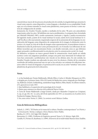 Verónica Devalle Lenguaje, comunicación y Diseño 
características macro de los procesos de producción de sentido, la singularidad que presenta lo 
visual como soporte, como dispositivo y como lenguaje, y abordarlo en su complejidad. Desde 
aquí, no es lo mismo entender lo visual como plataforma, como puesta en forma o como ma-teria 
de configuración de sentido. 
Justamente, los Estudios Visuales, nacidos a mediados de los años ´90, pero con antecedentes 
importantes sobre los años ´80 habilitan esta nueva problemática. La pregunta faro, formulada 
por Mitchell (Mitchell, 1985), resulta sumamente cautivante y vigente y podría reconstruirse 
del siguiente modo ¿cuánto de lo visual instituye lo social, cuánto de lo social instituye lo vi-sual? 
En ella se cifra nuevamente, inquietudes respecto de la autonomía de los lenguajes, la con-sideración 
del lenguaje como dispositivo de comprensión de la imagen, la distinción entre lo 
icónico y lo visual, la crisis de la idea de imagen como representación, el esencialismo icónico y 
finalmente la idea de performance como presentación de y en el mundo. Las inflexiones de este 
debate recuerdan que nos encontramos frente a un desafío renovado, estos es: que debemos 
seguir pensando y problematizando la articulación entre la comunicación social y la visual. 
En definitiva, recuperar un marco general donde la comunicación visual pueda ser releída 
acontece como una asignatura pendiente, aunque una parte muy interesante de trabajos teó-ricos 
han comenzado a problematizar este vínculo en los últimos años. En este sentido, los 
Estudios Visuales resultan una adecuada vía para rever los alcances y límites de los conceptos 
vertebrales del ámbito proyectual una vez que se los articula a un conjunto de reflexiones ma-yores 
sobre lo visual, los lenguajes y la presencia de lo social, no ya como “temática” sino como 
plataforma de generación de lo discursivo. 
Notas 
1. nv fue fundada por Tomás Maldonado, Alfredo Hlito y Carlos A. Méndez Mosquera en 1951, 
y dirigida por el primero hasta 1954. El Comité de Redacción estuvo integrado por Borthaga-ray, 
Bullrich, Grisetti, Goldemberg, sumándose luego Baliero, Hlito, Bayley. Su último número, 
el 9, apareció en el año 1957. 
2. Que habilitaría a la aparición de la psicología de la Gestalt. 
3. Quien para entonces era director de la editorial Nueva Visión. 
4. Carta de Tomás Maldonado a Jorge Grisetti, citada por Alejandro Crispiani en: Crisipiani, 
A. op, cit. pp. 40 y 44. La carta, del 20 de septiembre de 1957, se encuentra en el archivo de la 
Fundación Espigas. Buenos Aires. 
5. Ver, entre otros: Verón, E. (2004). La semiosis social. México: Gedisa. 
Lista de Referencias Bibliográficas 
Arfuch, L. (1997). “El Diseño en la trama de la cultura. Desafíos contemporáneos” en Diseño y 
Comunicación. Teorías y enfoques críticos. Buenos Aires: Paidós. 
Barthes, R. (1971). S/Z, Siglo XXI: Madrid. 
Benveniste, E. (1989). Problemas de lingüística general, Tomo I y II. México: Siglo XXI. 
Casullo, N.; Forster, R.; Kaufman, A. (1999). Itinerarios de la modernidad. Buenos Aires: Eudeba. 
Cuaderno 39 | Centro de Estudios en Diseño y Comunicación (2012). pp 241-254 ISSN 1668-5229 251 
 