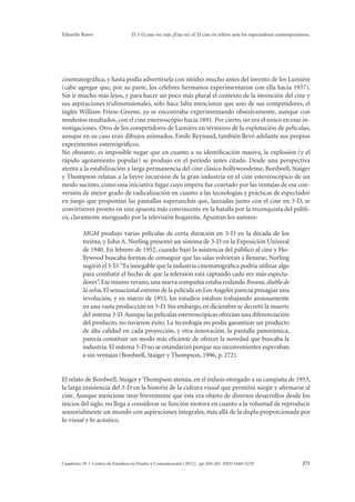 Eduardo Russo El 3-D, una vez más ¿Esta vez sí? El cine en relieve ante los espectadores contemporáneos. 
cinematográfica, y hasta podía advertírsela con nitidez mucho antes del invento de los Lumière 
(cabe agregar que, por su parte, los célebres hermanos experimentaron con ella hacia 1937). 
Sin ir mucho más lejos, y para hacer un poco más plural el contexto de la invención del cine y 
sus aspiraciones tridimensionales, sólo hace falta mencionar que uno de sus competidores, el 
inglés William Friese-Greene, ya se encontraba experimentando obsesivamente, aunque con 
modestos resultados, con el cine estereoscópio hacia 1891. Por cierto, no era el único en esas in-vestigaciones. 
Otro de los competidores de Lumière en términos de la explotación de películas, 
aunque en su caso eran dibujos animados, Emile Reynaud, también llevó adelante sus propios 
experimentos estereográficos. 
No obstante, es imposible negar que en cuanto a su identificación masiva, la explosión (y el 
rápido agotamiento popular) se produjo en el período antes citado. Desde una perspectiva 
atenta a la estabilización y larga permanencia del cine clásico hollywoodense, Bordwell, Staiger 
y Thompson relatan a la breve incursión de la gran industria en el cine estereoscópico de un 
modo sucinto, como una iniciativa fugaz cuyo ímpetu fue coartado por las ventajas de esa con-versión 
de mejor grado de radicalización en cuanto a las tecnologías y prácticas de espectador 
en juego que proponían las pantallas superanchas que, lanzadas junto con el cine en 3-D, se 
convirtieron pronto en una apuesta más convincente en la batalla por la reconquista del públi-co, 
claramente menguado por la televisión hogareña. Apuntan los autores: 
MGM produjo varias películas de corta duración en 3-D en la década de los 
treinta, y John A. Norling presentó un sistema de 3-D en la Exposición Univeral 
de 1940. En febrero de 1952, cuando bajó la asistencia del público al cine y Ho-llywood 
buscaba formas de conseguir que las salas volvieran a llenarse, Norling 
sugirió el 3-D: “Es innegable que la industria cinematográfica podría utilizar algo 
para combatir el hecho de que la televsión está captando cada vez más especta-dores”. 
Ese mismo verano, una nueva compañía estaba rodando Bwana, diablo de 
la selva. El sensacional estreno de la película en Los Angeles parecía presagiar una 
revolución, y en marzo de 1953, los estudios estaban trabajando ansiosamente 
en una vasta producción en 3-D. Sin embargo, en diciembre se decretó la muerte 
del sistema 3-D. Aunque las películas estereoscópicas ofrecían una diferenciación 
del producto, no tuvieron éxito. La tecnología no podía garantizar un producto 
de alta calidad en cada proyección, y otra innovación, la pantalla panorámica, 
parecía constituir un modo más eficiente de ofrecer la novedad que buscaba la 
industria. El sistema 3-D no se estandarizó porque sus inconvenientes superaban 
a sus ventajas (Bordwell, Staiger y Thompson, 1996, p. 272). 
El relato de Bordwell, Staiger y Thompson atenúa, en el énfasis otorgado a su campaña de 1953, 
la larga insistencia del 3-D en la historia de la cultura visual que permitió surgir y afirmarse al 
cine. Aunque mencione muy brevemente que éste era objeto de diversos desarrollos desde los 
inicios del siglo, no llega a considerar su función motora en cuanto a la voluntad de reproducir 
sensorialmente un mundo con aspiraciones integrales, más allá de la dupla proporcionada por 
lo visual y lo acústico. 
Cuaderno 39 | Centro de Estudios en Diseño y Comunicación (2012). pp 269-281 ISSN 1668-5229 271 
 