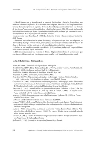 Verónica Joly Arte, moda y consumo cultural. Apuntes de Estética para una reflexión sobre el vestido... 
11. No olvidamos que la Semiología de la mano de Barthes, Eco y Lurie ha desarrollado una 
tradición de análisis específica de la moda en tanto lenguaje, analizando los códigos vestimen-tarios 
y el discurso propio de la prensa de moda. Sin embargo, aquí nos referimos a la “lectura 
de los objetos” que propone Baudrillard en relación al consumo. Allí, el lenguaje de la moda 
equivale al intercambio de signos y producción de diferencias, enfoque que resulta adecuado a 
la comprensión de la moda como un consumo cultural. 
12. Al respecto, véase Bourdieu, P. (1988) La distinción. Criterio y bases sociales del gusto, Ma-drid, 
Taurus. 
13. Hacemos aquí referencia a las piezas de diseño y la legitimidad que éstas han adquirido en 
el mercado y el campo cultural actual, una suerte de reconversión simbólica de la distinción de 
clase en distinción estética centrada en la búsqueda de diferenciación y unicidad. 
14. Refiere al intercambio sostenido entre Daniel Bell, Jean-François Lyotard, Jürguen Haber-mas, 
Frederic Jameson y Jean Baudrillard. 
15. Habermas se coloca en una posición de defensa del proyecto moderno de la ilustración que 
cree incumplido en contraste con las posturas centradas en la idea de la posmodernidad. 
Lista de Referencias Bibliográficas 
Balzac, H. (1944). Traité de la vie élégant. París: Bibliopolis. 
Baudeleire, Ch. (1883). Eloge du maquillage. En Le Peintre de la vie moderne. París: Gallimard. 
Baudot, F. (2002). Moda y surrealismo. Madrid: H. Kliczkowski. 
Baudrillard, J. (1969). El sistema de los objetos. Madrid: Siglo XXI. 
Benjamin, W. (2005). Libro de los pasajes. Madrid: Akal. 
Bourdieu, P. (1990). Alta costura y Alta cultura en Sociología y cultura. México: Grijalbo. 
(1988). La distinción. Criterio y bases sociales del gusto. Madrid: Taurus. 
Guershman, B. (2008). Independientes, autores y empresarios. Una etnografía acerca del diseño de 
indumentaria en la ciudad de Buenos Aires. Tesis de Maestría en Antropología Social, Instituto 
de Altos Estudios Sociales, Universidad Nacional de General San Martín. 
Habermas, J. (1985). La modernidad: un proyecto incompleto. En Foster, H. (1985). La Pos-modernidad. 
Barcelona: Kairós. Cfr. Croci, P. y Vitale, A. (comps.) (2000). Los cuerpos dóciles. 
Hacia un tratado sobre la moda. Buenos Aires: La Marca. 
Jameson, F. (1985). Posmodernismo y sociedad de consumo En Foster, H. (1985). La Posmo-dernidad. 
Barcelona: Kairós. 
La Nación (2008). El teatro viste a la moda publicado el 23∕08∕08. 
Lescano, V. (2004). Followers of Fashion. Falso diccionario de la moda. Buenos Aires: Interzona. 
Lipovetsky, G. (1990). El imperio de lo efímero. La moda y su destino en las sociedades modernas. 
Barcelona: Anagrama. 
Marx, K. (1976). Introducción a la crítica de la economía política. Buenos Aires: Editorial Polé-mica. 
En Croci, P; Vitale, A. (comps.) (2000). Los cuerpos dóciles. Hacia un tratado sobre la 
moda. Buenos Aires: La Marca. 
Michaud, Y. (2007). La obra de arte en estado gaseoso. Ensayo sobre el triunfo de la estética. Bue-nos 
Aires: Fondo de Cultura Económica. 
Saulquin, S. (1998). La moda en la Argentina. Buenos Aires: Emecé. 
Cuaderno 39 | C 292 entro de Estudios en Diseño y Comunicación (2012). pp 283-294 ISSN 1668-5229 
 