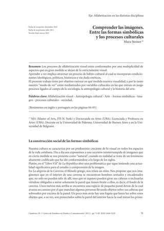 Eje: Alfabetización en las distintas disciplinas 
Mara Steiner Comprender las imágenes. Entre las formas simbólicas y los procesos culturales 
Comprender las imágenes. 
Entre las formas simbólicas 
y los procesos culturales 
Mara Steiner * 
Fecha de recepción: diciembre 2010 
Fecha de aceptación: julio 2011 
Versión final: marzo 2012 
Resumen: Los procesos de alfabetización visual están conformados por una multiplicidad de 
aspectos que en gran medida se alejan de lo estrictamente visual. 
Aprender a ver implica atravesar un proceso de hábito cultural al cual se incorporan condicio-nantes 
ideológicos, políticos, históricos y sin duda estéticos. 
El presente trabajo tiene por objetivo rastrear en qué medida nuestra visualidad, y por lo tanto 
nuestro “modo de ver” están mediatizados por variables culturales en las que entran en juego 
procesos ligados al campo de la sociología, la antropología cultural y la historia del arte. 
Palabras clave: Alfabetización visual - Antropología cultural - Arte - formas simbólicas - ima-gen 
- procesos culturales - sociedad. 
[Resúmenes en inglés y portugués en las páginas 84-85] 
(*) MA (Master of Arts, JTS N. York) y Doctoranda en Artes (UBA). Licenciada y Profesora en 
Artes (UBA). Docente en la Universidad de Palermo, Universidad de Buenos Aires y en la Uni-versidad 
de Belgrano. 
La construcción social de las formas simbólicas 
Nuestra cultura se caracteriza por un predominio creciente de lo visual en todos los espacios 
de la vida cotidiana. Día a día nos exponemos a una sucesión ininterrumpida de imágenes que 
en cierta medida se nos presenta como “natural”, cuando en realidad se trata de un fenómeno 
altamente codificado que ha ido conformándose a lo largo de los siglos. 
Platón, en el “Libro VII” de La República abre una problemática que sigue teniendo una actua-lidad 
significativa para el estudio y comprensión de la imagen. 
En La alegoría de la Caverna, el filósofo griego, nos relata un mito. Nos propone que nos ima-ginemos 
que en el interior de una caverna se encuentran hombres sentados y encadenados 
que, no sólo no pueden salir de allí, sino que ni siquiera pueden girar sus cabezas o inclinarlas 
viéndose obligados a mirar solamente la pared que tienen frente a ellos, es decir, el fondo de la 
caverna. Unos metros más arriba se encuentra una especie de pequeña pared detrás de la cual 
avanza un camino por el que marchan algunas personas llevando objetos sobre sus cabezas que 
sobresalen por encima de la pared. Un poco más atrás hay una fogata que lanza luz sobre estos 
objetos que, a su vez, son proyectados sobre la pared del interior hacia la cual miran los prisio- 
Cuaderno 39 | Centro de Estudios en Diseño y Comunicación (2012). pp 71-85 ISSN 1668-5229 71 
 