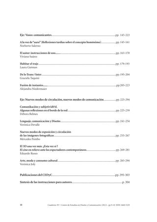 Eje: Vasos comunicantes...........................................................................................pp. 145-223 
A la voz de “aura” (Reflexiones tardías sobre el concepto homónimo).....................pp. 145-161 
Norberto Salerno 
El autor: instrucciones de uso......................................................................................pp. 163-178 
Viviana Suárez 
Habitar el traje..............................................................................................................pp. 179-193 
Laura Gutman 
De lo Trans / Inter..........................................................................................................pp. 195-204 
Graciela Taquini 
Fusión de instantes........................................................................................................pp.205-223 
Alejandra Niedermaier 
Eje: Nuevos modos de circulación, nuevos modos de comunicación..................pp. 225-294 
Comunikación y subjetivid@d. 
Algunas reflexiones en el borde de la red.....................................................................pp. 225-239 
Débora Belmes 
Lenguaje, comunicación y Diseño...............................................................................pp. 241-254 
Verónica Devalle 
Nuevos modos de exposición y circulación 
de las imágenes fotográficas........................................................................................pp. 255-267 
Mercedes Pombo 
El 3D una vez más. ¿Esta vez sí ? 
El cine en relieve ante los espectadores contemporáneos..........................................pp. 269-281 
Eduardo Russo 
Arte, moda y consumo cultural...................................................................................pp. 283-294 
Verónica Joly 
Publicaciones del CEDyC.....................................................................................pp. 295-303 
Síntesis de las instrucciones para autores....................................................................p. 304 
Cuaderno 39 | C 10 entro de Estudios en Diseño y Comunicación (2012). pp 9-10 ISSN 1668-5229 
 