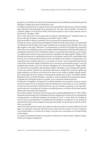 Mara Steiner Comprender las imágenes. Entre las formas simbólicas y los procesos culturales 
perspectiva es el intento de reducir las tres dimensiones de la realidad al cuadro bidimensional 
mediante el engaño de nuestro sentido de la vista. 
El código de la perspectiva se impuso de tal manera que podemos afirmar que en buena medida 
sigue rigiendo nuestra ideología de la representación. Tal como afirma Gauthier “el triunfo de 
cualquier código es el de hacerse olvidar, el de hacerse aparecer como si fuera natural, como si 
fuera obvio” (Gauthier, 1996). 
Pero no hay nada obvio en las ciencias de lo artificial –entendiendo por “artificial” junto con 
Simon todo tipo de objetos realizados por el hombre (Simon, 1968). 
Estos desarrollos se dieron en paralelo con los procesos de autonomización del arte. 
El hecho de que los artistas hayan prolongado el medio de producción artesano con posteridad 
a la división social del trabajo trajo como resultado que su producto haya obtenido valor como 
algo singular, como algo “autónomo”. La permanencia en el nivel de la producción artesanal al 
interior de una sociedad que cada vez más estaba siendo dominada por la división del trabajo y la 
consiguiente separación de los trabajadores respecto a sus medios de producción es, por lo tanto 
“la condición previa efectiva para que el arte fuera concebido como algo singular” (Bürger, 1987). 
El modo funcional de la manifestación del arte en Occidente a partir de la modernidad tomó 
la forma de una desvinculación del arte de las actividades extra-estéticas (contrapuestas a las 
concepciones pre-modernas del arte) y se construyó en torno a una conceptualización del arte 
como hecho autónomo ligada al fetichismo de la mercancía, precisamente porque “el arte de 
cualquier época tiende a servir los intereses ideológicos de la clase dominante” (Berger, 2000). 
Los intereses de la ascendente clase burguesa estaban vinculados a las actividades del capitalis-mo. 
En este sentido, el intento de representar fielmente la realidad dio cuenta de aquello que 
podía comprarse con dinero, así el tema de las obras de arte estaba vinculado al poder econó-mico 
del propietario de las mismas. La búsqueda de medios para “copiar” la realidad, induda-blemente 
ha sido un hecho ideológico vinculado a intereses alejados de lo puramente estético. 
La llegada de la fotografía impuso un quiebre en la concepción moderna del arte. 
El dispositivo fotográfico, al imprimir la realidad mediante una operación mecánica supuso 
una nueva manera de ver el mundo en todos los ámbitos de la vida social y, a su vez, contribuyó 
a incitar la crisis de la idea tradicional de arte. Las artes visuales en general, y más específica-mente 
la pintura, no podían ser lo mismo, no podían pensarse a sí mismas de la misma manera 
después de la invención de la fotografía. 
En su clásico trabajo “La obra de arte en la época de la reproductibilidad técnica” (1982), Walter 
Benjamin impresionado por la multiplicación de las imágenes de las obras de arte reproducidas 
mecánicamente y masificadas introduce el concepto de “aura” o, mejor dicho de “pérdida de 
aura”. El aura es para Benjamin “la manifestación irrepetible de una lejanía”, en este sentido, la 
reproducción técnica de las imágenes haría que estas perdieran aquello que tenían de carácter 
único, su unicidad. 
Antes de la invención de la cámara, los cuadros no sólo eran únicos, sino que estaban en un solo 
lugar y el espectador tenía que movilizarse para verlos hasta los museos. A veces las pinturas 
eran transportables y se movían de un lugar a otro pero no se las podía ver al mismo tiempo 
en dos lugares. 
La cámara, al reproducir la pintura lo que hace es destruir ese carácter único y además el signi-ficado 
de la imagen se fragmenta. 
Cuaderno 39 | Centro de Estudios en Diseño y Comunicación (2012). pp 71-85 ISSN 1668-5229 75 
 
