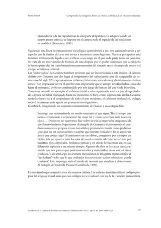 Mara Steiner Comprender las imágenes. Entre las formas simbólicas y los procesos culturales 
productores y de las expectativas de una parte del público. Es así que cuando un 
nuevo grupo artístico se impone en el campo, todo el espacio de las posiciones 
se modifica (Bourdieu, 1995). 
Siguiendo esta línea de pensamiento sociológico aprendemos a ver, nos acostumbramos a ver 
aquello que la ilusión del arte nos invita a reconocer como legítimo. Nuestra percepción está 
también íntimamente ligada a un artificio, a un juego en el que cada parte toma su posición. 
Se trata de un intercambio de fuerzas, de una disputa por el poder simbólico que acompaña 
(y forma parte de) las transformaciones permanentes del vínculo entre el campo de poder y el 
campo artístico o cultural. 
Las “distorsiones” de Cezanne también tuvieron que ser incorporadas a esta ilusión. El camino 
abierto por Cezanne que dio lugar al surgimiento del subsecuente arte de vanguardia de co-mienzos 
del siglo XX (expresionismo, cubismo, futurismo, surrealismo y dadaísmo –entre otros 
ismos– han implicado tal vez el quiebre más importante que el campo artístico había conocido 
hasta el momento) debió ser aprehendido por este juego de fuerzas del que habla Bourdieu. 
Tomemos tan sólo un ejemplo: el cubismo invitó a una experiencia estética que el espectador 
de la época no había vivenciado hasta ese momento. Si bien, como dijimos más arriba, Cezanne 
sentó las bases para el surgimiento de todo el arte moderno, el cubismo profundizó, indagó, 
socavó de manera más aguda sus primeras investigaciones. 
Gombrich, imaginando un supuesto razonamiento de Picasso y sus colegas dirá: 
Supongo que razonarían de un modo semejante al que sigue: ‘Hace tiempo que 
hemos renunciado a representar las cosas tal y como aparecen ante nuestros 
ojos (…) Nosotros no queremos fijar sobre la tela la impresión imaginaria de 
un efímero instante. Seguiremos el ejemplo de Cezanne y elaboraremos el cua-dro 
con nuestros propios temas, tan sólida y permanentemente como podamos 
¿por qué no ser consecuentes y aceptar que nuestro verdadero fin es construir 
antes que copiar algo? Si pensamos en un objeto, pongamos por ejemplo un 
violín, éste no aparece ante los ojos de nuestra mente tal como sería visto por 
nuestros ojos corporales. Podemos pensar, y en efecto lo hacemos así, en sus 
diferentes aspectos a un mismo tiempo. Algunos de ellos se destacan tan clara-mente 
que nos parece que podemos tocarlos y manejarlos; otros son un tanto 
confusos. Y, sin embargo, esa extraña mezcolanza de imágenes expresa mejor el 
“verdadero” violín que lo que cualquier instantánea o cuadro minucioso pueda 
contener’. Este, supongo, sería el modo de razonar que condujo a obras como 
El bodegón del violín de Picasso (Gombrich, 1990). 
Hemos tenido que aprender a ver a la manera cubista. Los cubistas también utilizan códigos pro-pios 
del lenguaje visual, sólo que esos códigos no se condicen con los de la tradición renacentista. 
Cuaderno 39 | Centro de Estudios en Diseño y Comunicación (2012). pp 71-85 ISSN 1668-5229 77 
 