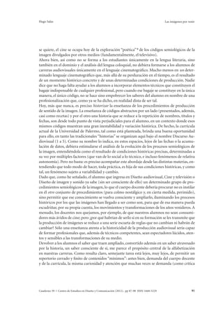 Hugo Salas Las imágenes por venir 
se quiere, el cine se ocupa hoy de la exploración “poética” 9 de los códigos semiológicos de la 
imagen divulgados por otros medios (fundamentalmente, el televisivo). 
Ahora bien, así como no se forma a los estudiantes únicamente en la lengua literaria, sino 
también en el dominio y el análisis del lengua coloquial, no debiera formarse a los alumnos de 
carreras audiovisuales únicamente en el lenguaje cinematográfico. Mucho menos en un deter-minado 
lenguaje cinematográfico que, más allá de su perduración en el tiempo, es el resultado 
de un momento histórico concreto y de unas determinadas condiciones de producción. Nadie 
dice que no haga falta ayudar a los alumnos a incorporar elementos técnicos que constituyen el 
bagaje indispensable de cualquier profesional, pero cuando ese bagaje se constituye en la única 
manera, el único código, no se hace sino empobrecer los saberes del alumno en nombre de una 
profesionalización que, como ya se ha dicho, en realidad dista de ser tal. 
Hoy, más que nunca, es preciso historizar la enseñanza de los procedimientos de producción 
de sentido de la imagen. La enseñanza de códigos abstractos por un lado (presentados, además, 
casi como recetas) y por el otro una historia que se reduce a la repetición de nombres, títulos y 
fechas, son desde todo punto de vista perjudiciales para el alumno, en un contexto donde esos 
mismos códigos muestran una gran inestabilidad y variación histórica. De hecho, la currícula 
actual de la Universidad de Palermo, tal como está planteada, brinda una buena oportunidad 
para ello, en tanto las tradicionales “historias” se organizan aquí bajo el nombre Discurso Au-diovisual 
(1 a 5). Como su nombre lo indica, en estos espacios, lejos de las fechas o la acumu-lación 
de datos, debiera estimularse el análisis de la evolución de los procesos semiológicos de 
la imagen, entendiéndola como el resultado de condiciones históricas precisas, determinadas a 
su vez por múltiples factores (que van de lo social a lo técnico, e incluso fenómenos de relativa 
autonomía). Pero no basta: es preciso acompañar este abordaje desde las distintas materias, en-tendiendo 
que todo modo de hacer, toda práctica, es hija de sus condiciones históricas, y como 
tal, un fenómeno sujeto a variabilidad y cambio. 
Dado que, como he señalado, el alumno que ingresa en Diseño audiovisual, Cine y televisión o 
Diseño de imagen y sonido ya sabe (sin ser consciente de ello) un determinado grupo de pro-cedimientos 
semiológicos de la imagen, lo que el cuerpo docente debería procurar no es instilar 
en él otro conjunto de procedimientos (para colmo nostálgico y, en cierta medida, perimido), 
sino permitir que ese conocimiento se vuelva consciente y ampliarlo, iluminando los procesos 
históricos por los que las imágenes han llegado a ser como son, para que de esa manera pueda 
escudriñar, por su propia cuenta, los movimientos y transformaciones de los años venideros. A 
menudo, los docentes nos quejamos, por ejemplo, de que nuestros alumnos no sean consumi-dores 
más ávidos de cine; pero ¿por qué habrían de serlo si en su formación se les transmite que 
la producción de imágenes se reduce a una serie escueta de reglas que no cambian ni habrán de 
cambiar? Sólo una enseñanza atenta a la historicidad de la producción audiovisual sería capaz 
de formar profesionales que, además de técnicos competentes, sean espectadores lúcidos, aten-tos 
y sensibles a las transformaciones de su medio. 
Devolver a los alumnos el saber que traen ampliado, convertido además en un saber atravesado 
por la historia, un saber consciente de sí, me parece el propósito central de la alfabetización 
en nuestras carreras. Como resulta claro, semejante tarea está lejos, muy lejos, de permitir un 
repertorio cerrado y finito de contenidos “mínimos”: antes bien, demanda del cuerpo docente 
y de la currícula, la misma curiosidad y atención que muchas veces se demanda (como crítica 
Cuaderno 39 | Centro de Estudios en Diseño y Comunicación (2012). pp 87-98 ISSN 1668-5229 91 
 