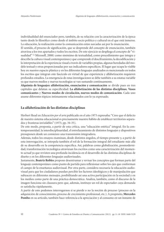 Alejandra Niedermaier Alquimia de lenguajes: alfabetización, enunciación y comunicación 
individualidad del enunciador pero, también, de su relación con la caracterización de la época 
tanto desde lo filosófico como desde el ámbito socio político y cultural en el que está inmerso. 
La educación, la realización como la comunicación están surcadas así por la enunciación. 
El sentido, el proceso de significación, que se desprende del concepto de enunciación, también 
atraviesa a los tres apartados y todos los escritos. De este ejercicio se despliega el concepto de “vi-sualidad” 
1 (Mirzoeff, 2008) como sinónimo de textualidad, como procedimiento que integra y 
describe la cultura visual contemporánea y que comprende el desciframiento, la decodificación y 
la interpretación de la experiencia visual a través de variables propias, algunas heredadas del mo-delo 
textual y otras proporcionadas por sus indicadores específicos. El lugar que ocupa lo visible 
hoy en nuestro espacio plástico y en los diferentes lenguajes analizados es mencionado en todos 
los escritos que integran este fascículo en virtud de que experiencia y alfabetización requieren 
profundos estudios. La emergencia de estas investigaciones se debe también a su estatus variable 
ya que nuevos medios y nuevas tecnologías se van sumando continuamente. 
Alquimia de lenguajes: alfabetización, enunciación y comunicación se divide pues en tres 
capítulos que delatan su especificidad: La alfabetización de las distintas disciplinas, Vasos 
comunicantes y Nuevos modos de circulación, nuevos modos de comunicación. Cada uno 
asume diferentes tópicos íntimamente relacionados con lo ya expresado. 
La alfabetización de las distintas disciplinas 
Herbert Read en Educación por el arte publicado en el año 1973 expresaba: “Creo que el defecto 
de nuestro sistema educacional es precisamente nuestro hábito de establecer territorios separa-dos 
y fronteras inviolables” (1973, pp. 34-35). 
De este modo, proponía, a partir de esta crítica, una “educación estética” integral. En la con-temporaneidad, 
la interdisciplinaridad, el entrelazamiento de distintos lenguajes y dispositivos 
presuponen desde un comienzo una transmisión integradora. 
Además, todos los ensayos examinan, desde distintos ángulos, el tiempo presente y, a partir de 
esta interrogación, se interpela también el rol de la formación integral del estudiante más allá 
de su desarrollo en la competencia específica. Así, palabras como globalización, posmoderni-dad, 
transformación tecnológica atraviesan los escritos como una caracterización del momen-to 
actual ya que revisten una profunda incidencia en el desarrollo de las distintas disciplinas de 
diseño y en los diferentes lenguajes audiovisuales. 
Justamente, Beatriz Robles propone desentramar y revisar los conceptos que forman parte del 
lenguaje contemporáneo como punto de partida para reflexionar sobre los ejes que conforman 
el campo de la enseñanza audiovisual. Por otra parte, considera necesaria la educación audio-visual 
para que los ciudadanos puedan percibir los factores ideológicos y de manipulación que 
subyacen en diferentes mensajes, posibilitando así una activa participación en la sociedad y en 
los medios como parte de una práctica democrática. Analiza, también, como el discurso de la 
imagen funciona sin clausura pero que, además, instituye un rol de espectador cuya demanda 
es satisfecha rápidamente. 
A partir de esto podemos interrogarnos si se pierde o no la noción de proceso (proceso en la 
adquisición de conocimiento, proceso de crecimiento profesional, etc.). A propósito, Mercedes 
Pombo en su artículo, también hace referencia a la apreciación y al consumo en un instante de 
Cuaderno 39 | C 12 entro de Estudios en Diseño y Comunicación (2012). pp 11-18 ISSN 1668-5229 
 