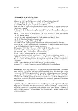 Hugo Salas Las imágenes por venir 
Lista de Referencias Bibliográficas 
Althusser, L. (1999). La filosofía como arma de la revolución. México: Siglo XXI. 
Bajtín, M. M. (1999). Estética de la creación verbal. México: Siglo XXI. 
Blanchot, M. (1992). El espacio literario. Barcelona: Paidós. 
Burch, N. (1999). El tragaluz del infinito. Contribución a la genealogía del lenguaje cinematográ-fico. 
Madrid: Cátedra. 
De Certeau, M. (2000). La invención de lo cotidiano. 1 Artes de hacer. México: Universidad Ibero-americana. 
Derrida, J. (2003). Espectros de Marx. El estado de la deuda, el trabajo del duelo y la nueva Inter-nacional. 
Madrid: Trotta. 
(1998). Políticas de la amistad, seguido de El oído de Heidegger. Madrid: Trotta. 
(1997). La diseminación. Madrid: Fundamentos. 
(1984). De la gramatología. México: Siglo XXI. 
Foucault, M. (1976). Vigilar y castigar. Nacimiento de la prisión. Buenos Aires: Siglo XXI. 
Halliday, M. A. K. (1986). El lenguaje como semiótica social. La interpretación social del lenguaje 
y del significado. México: Fondo de Cultura Económico. 
Heidegger, M. (1986). El ser y el tiempo. México: Fondo de Cultura Económico. 
Jakobson, R. (1984). Ensayos de lingüística general. Barcelona: Ariel. 
Lévi-Strauss, C. (1988). Tristes trópicos. Barcelona: Paidós. 
Martin, M. (2002) El lenguaje del cine. Barcelona: Gedisa. 
Metz, C. (2002). Ensayos sobre la significación en el cine (1964-1968). Barcelona: Paidós. 
(1972). El cine: ¿lengua o lenguaje? en La semiología . Buenos Aires: Tiempo Contemporáneo. 
Ong, W. J. (1987). Oralidad y escritura. Tecnologías de la palabra. México: Fondo de Cultura 
Económica. 
Vauday, P. (2009). La invención de lo visible. Buenos Aires: Letranómada. 
Voloshinov, V. N. (1992). El marxismo y la filosofía del lenguaje. Madrid: Alianza. 
Summary: The article undertakes a critic of the present conditions of knowledge transmission 
in the careers of Cinema and Television, Sound and Image Design and Audiovisual Design, 
from an analysis of the conceptions and ways of teaching and learning that come off the analo-gy 
proposed by the term alphabetization. On the other hand, the analysis of enunciation, takes 
to a raise on the political implicancies about the construction of subjectivity in the professional 
qualification. Finally, the article offers a different idea of audiovisual communication after the 
notion of writing. 
Key words: audiovisual alphabetization - audiovisual language - code acquisition - education 
and power - education like critical reconstruction of previous knowledge - ideological condi-tions 
of the technological transference - image ideology- image practices history - new media, 
pedagogy and deformation - pre-eminence of the cinematography - production and writing 
- professionalisation. 
Cuaderno 39 | Centro de Estudios en Diseño y Comunicación (2012). pp 87-98 ISSN 1668-5229 97 
 