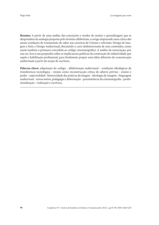 Hugo Salas Las imágenes por venir 
Resumo: A partir de uma análise das conceições e modos de ensino e aprendizagem que se 
desprendem da analogia proposta pelo término alfabetizão, o artigo empreende uma crítica das 
atuais condições de transmissão do saber nas carreiras de Cinema e televisão, Design de Ima-gem 
e Som, e Design Audiovisual, discutindo o cariz deshistorizante de seus conteúdos, como 
assim também a primazia concedida ao código cinematográfico. A análise da enunciação, por 
sua vez, leva a um proponho sobre as implicancias políticas da construção de subjetividade que 
supõe a habilitação profissional, para finalmente propor uma idéia diferente de comunicação 
audiovisual a partir da noção de escritura. 
Palavras chave: adquisição do código - alfabetização audiovisual - condições ideológicas da 
transferencia tecnológica - ensino como reconstrucção crítica de saberes prévios - ensino e 
poder - espectralidad - historicidade das práticas da imagen - ideologia da imagem - linguagem 
audiovisual - novos meios, pedagogia e deformação - preeminência da cinematografia - profis-sionalização 
- realização e escritura. 
Cuaderno 39 | C 98 entro de Estudios en Diseño y Comunicación (2012). pp 87-98 ISSN 1668-5229 
 