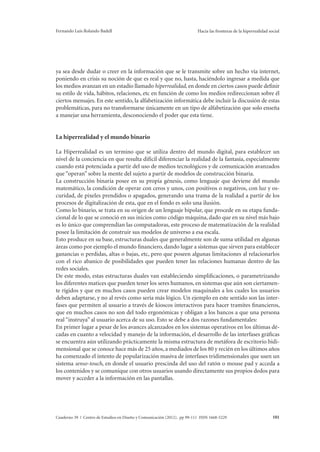 Fernando Luis Rolando Badell Hacia las fronteras de la hiperrealidad social 
ya sea desde dudar o creer en la información que se le transmite sobre un hecho vía internet, 
poniendo en crisis su noción de que es real y que no, hasta, haciéndolo ingresar a medida que 
los medios avanzan en un estadío llamado hiperrealidad, en donde en ciertos casos puede definir 
su estilo de vida, hábitos, relaciones, etc en función de como los medios redireccionan sobre él 
ciertos mensajes. En este sentido, la alfabetización informática debe incluir la discusión de estas 
problemáticas, para no transformarse únicamente en un tipo de alfabetización que solo enseña 
a manejar una herramienta, desconociendo el poder que esta tiene. 
La hiperrealidad y el mundo binario 
La Hiperrealidad es un termino que se utiliza dentro del mundo digital, para establecer un 
nivel de la conciencia en que resulta difícil diferenciar la realidad de la fantasía, especialmente 
cuando está potenciada a partir del uso de medios tecnológicos y de comunicación avanzados 
que “operan” sobre la mente del sujeto a partir de modelos de construcción binaria. 
La construcción binaria posee en su propia génesis, como lenguaje que deviene del mundo 
matemático, la condición de operar con ceros y unos, con positivos o negativos, con luz y os-curidad, 
de pixeles prendidos o apagados, generando una trama de la realidad a partir de los 
procesos de digitalización de esta, que en el fondo es solo una ilusión. 
Como lo binario, se trata en su origen de un lenguaje bipolar, que procede en su etapa funda-cional 
de lo que se conoció en sus inicios como código máquina, dado que en su nivel más bajo 
es lo único que comprendían las computadoras, este proceso de matematización de la realidad 
posee la limitación de construir sus modelos de universo a esa escala. 
Esto produce en su base, estructuras duales que generalmente son de suma utilidad en algunas 
áreas como por ejemplo el mundo financiero, dando lugar a sistemas que sirven para establecer 
ganancias o perdidas, altas o bajas, etc, pero que poseen algunas limitaciones al relacionarlos 
con el rico abanico de posibilidades que pueden tener las relaciones humanas dentro de las 
redes sociales. 
De este modo, estas estructuras duales van estableciendo simplificaciones, o parametrizando 
los diferentes matices que pueden tener los seres humanos, en sistemas que aún son ciertamen-te 
rígidos y que en muchos casos pueden crear modelos maquinales a los cuales los usuarios 
deben adaptarse, y no al revés como sería más lógico. Un ejemplo en este sentido son las inter-fases 
que permiten al usuario a través de kioscos interactivos para hacer tramites financieros, 
que en muchos casos no son del todo ergonómicas y obligan a los bancos a que una persona 
real “instruya” al usuario acerca de su uso. Esto se debe a dos razones fundamentales: 
En primer lugar a pesar de los avances alcanzados en los sistemas operativos en los últimas dé-cadas 
en cuanto a velocidad y manejo de la información, el desarrollo de las interfases gráficas 
se encuentra aún utilizando prácticamente la misma estructura de metáfora de escritorio bidi-mensional 
que se conoce hace más de 25 años, a mediados de los 80 y recién en los últimos años 
ha comenzado el intento de popularización masiva de interfases tridimensionales que usen un 
sistema senso-touch, en donde el usuario prescinda del uso del ratón o mouse pad y acceda a 
los contenidos y se comunique con otros usuarios usando directamente sus propios dedos para 
mover y acceder a la información en las pantallas. 
Cuaderno 39 | Centro de Estudios en Diseño y Comunicación (2012). pp 99-111 ISSN 1668-5229 101 
 