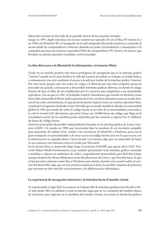 Fernando Luis Rolando Badell Hacia las fronteras de la hiperrealidad social 
diferentes acciones al otro lado de la pantalla dentro de los mundos virtuales. 
Luego en 1997, Apple introduce los iconos isométricos (pseudo 3d) en el Mac OS System 8, y 
en 1998 con Windows 98 y el navegador de la web integrado Microsoft comienza a controlar el 
acceso desde las computadoras a Internet, dándole un poder extraordinario y monopólico a la 
compañía que para ese entonces superaba el 80% de computadoras (PC clones y de marca) que 
llevaban su sistema operativo instalado, a nivel mundial. 
La idea del acceso a la libertad de la información y el entorno Minix 
Usado en un sentido positivo este marco primigenio de navegación que es la interfase gráfica 
“interior”, puede servir para facilitar la vida del usuario al realizar su trabajo, actividad lúdica, 
o comunicarse con otro mediante el acceso a la web por medio de la interfase gráfica “exterior. 
Por esta razón, grupos que ven como un riesgo a la libertad que una sola compañía posea un 
mercado tan grande, comenzaron a desarrollar interfases gráficas abiertas, en donde el código 
binario de base es libre de ser modificados por los usuarios para adaptarlos a sus necesidades 
específicas. Fue así que en 1987, el holandés Andrew Tanenbaum que estudio en Berkeley como 
Steve Jobs, desarrolló el Minix réplica gratuita de Unix con fines educativos para ser usado den-tro 
de las redes universitarias, lo que posteriormente inspiró Linux un sistema operativo libre, 
creado por el ingeniero finlandes Linus Torvalds que se puede modificar, dando a la comunidad 
global en 1991 por medio de subir el código fuente al servidor de la universidades conectado a 
la web la versión 0.01 del sistema operativo Linux con 10.000 líneas de código, que llega en la 
actualidad a partir de las modificaciones realizadas por los usuarios a superar los 11 millones 
de líneas de código fuente. 
Entre los principales desarrollos independientes basados en la interfase gráfica de Linux, tene-mos 
al KDE 1.0, creado en 1998, que funcionaba bajo la metáfora de un escritorio amigable 
para estaciones de trabajo Unix, similar a los escritorios de MacOSX o Windows, pero con la 
gran ventaja de ser personalizable y de tener acceso al código fuente para ver lo que ocurre con 
la información en segundo plano y hacia donde va la misma, algo que era imposible de hacer 
en ese entonces con sistemas como el creado por Microsoft. 
En la misma línea se desarrollo llego luego el proyecto GNOME que quiere decir GNU Net-work 
Object Model Environment (cuyo sentido aproximado sería Interfase gráfica orientada 
a modelos y objetos en ambientes de redes), originalmente desarrollado para Red Hat Linux, 
aunque después fue desarrollada para otras distribuciones de Linux y que buscaba hacer lo que 
ya hacían otros sistemas como Mac o Windows, pero dando el poder a los usuario sobre el con-trol 
del desarrollo, algo que en una primera instancia si bien era posible, requería de personas 
que tuviesen un alto nivel de conocimientos y de alfabetización informática. 
La experiencia de navegación inmersiva y la interfase hacia el mundo virtual 
Ya comenzando el siglo XXI, los avances en el desarrollo de interfases gráficas han llevado a Ste-ve 
Jobs desde 2001 en adelante a crear la interfaz Aqua que se va a alejando del modelo clásico 
de escritorio, para ingresar en la metáfora del mundo virtual, con zonas en donde las gráficas 
Cuaderno 39 | Centro de Estudios en Diseño y Comunicación (2012). pp 99-111 ISSN 1668-5229 105 
 