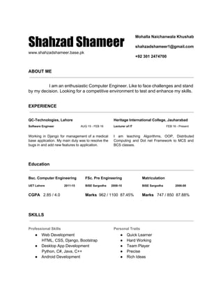  
Shahzad Shameer
www.shahzadshameer.base.pk 
Mohalla Naichanwala Khushab 
 
shahzadshameer1@gmail.com 
 
+92 301 2474700 
 
ABOUT ME
 
I am an enthusiastic Computer Engineer. Like to face challenges and stand                         
by my decision. Looking for a competitive environment to test and enhance my skills. 
 
EXPERIENCE
 
QC­Technologies, Lahore 
Software Engineer                                 ​AUG 15 ­ FEB 16 
 
Working in Django for management of a medical               
base application. My main duty was to resolve the                 
bugs in and add new features to application. 
Heritage International College, Jauharabad 
Lecturer of IT                                          ​FEB 16 ­ Present 
 
I am teaching Algorithms, OOP, Distributed           
Computing and Dot net Framework to MCS and               
BCS classes. 
 
 
Education
 
Bsc. Computer Engineering 
UET Lahore                        2011­15 
 
CGPA  ​ 2.85 / 4.0 
FSc. Pre Engineering 
BISE Sargodha      2008­10 
 
Marks​  962 / 1100  87.45% 
Matriculation 
BISE Sargodha               2006­08 
 
Marks  ​ 747 / 850  87.88% 
 
 
SKILLS
 
Professional Skills 
● Web Development 
            HTML, CSS, Django, Bootstrap 
● Desktop App Development 
            Python, C#, Java, C++ 
● Android Development 
Personal Traits 
● Quick Learner 
● Hard Working 
● Team Player 
● Precise 
● Rich Ideas 
 