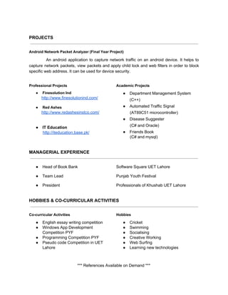 
PROJECTS

AndroidNetworkPacketAnalyzer(FinalYearProject)
​An android application to capture network traffic on an android device. It helps to              
capture network packets, view packets and apply child lock and web filters in order to block               
specificwebaddress.Itcanbeusedfordevicesecurity.
ProfessionalProjects
● FinesolutionInd
​http://www.finesolutionind.com/

● RedAshes
​http://www.redashesinstco.com/


● ITEducation
​http://iteducation.base.pk/
AcademicProjects
● DepartmentManagementSystem
(C++)
● AutomatedTrafficSignal
(AT89C51microcontroller)
● DiseaseSuggester
(C#andOracle)
● FriendsBook
(C#andmysql)

MANAGERIALEXPERIENCE

● HeadofBookBank SoftwareSquareUETLahore
● TeamLead PunjabYouthFestival
● President ProfessionalsofKhushabUETLahore

HOBBIES&CO­CURRICULARACTIVITIES

Co­curricularActivities
● Englishessaywritingcompetition
● WindowsAppDevelopment
CompetitionPYF
● ProgrammingCompetitionPYF
● PseudocodeCompetitioninUET
Lahore
Hobbies
● Cricket
● Swimming
● Socialising
● CreativeWorking
● WebSurfing
● Learningnewtechnologies


***ReferencesAvailableonDemand***
 