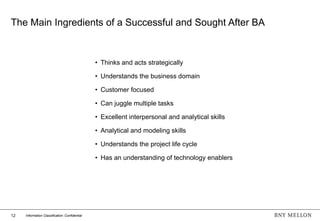 12 Information Classification: Confidential
The Main Ingredients of a Successful and Sought After BA
• Thinks and acts strategically
• Understands the business domain
• Customer focused
• Can juggle multiple tasks
• Excellent interpersonal and analytical skills
• Analytical and modeling skills
• Understands the project life cycle
• Has an understanding of technology enablers
 