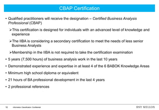 16 Information Classification: Confidential
• Qualified practitioners will receive the designation – Certified Business Analysis
Professional (CBAP)
This certification is designed for individuals with an advanced level of knowledge and
experience
The IIBA is considering a secondary certification to meet the needs of less senior
Business Analysts
Membership in the IIBA is not required to take the certification examination
• 5 years (7,500 hours) of business analysis work in the last 10 years
• Demonstrated experience and expertise in at least 4 of the 6 BABOK Knowledge Areas
• Minimum high school diploma or equivalent
• 21 hours of BA professional development in the last 4 years
• 2 professional references
CBAP Certification
 