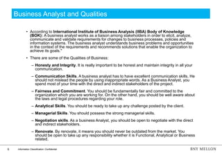 6 Information Classification: Confidential
Business Analyst and Qualities
• According to International Institute of Business Analysis (IIBA) Body of Knowledge
(BOK): A business analyst works as a liaison among stakeholders in order to elicit, analyze,
communicate and validate requirements for changes to business processes, policies and
information systems. The business analyst understands business problems and opportunities
in the context of the requirements and recommends solutions that enable the organization to
achieve its goals."
• There are some of the Qualities of Business:
– Honesty and Integrity. It is really important to be honest and maintain integrity in all your
communication.
– Communication Skills. A business analyst has to have excellent communication skills. He
should not mislead the people by using inappropriate words. As a Business Analyst, you
spend most of your time with the direct and indirect stakeholders of the project.
– Fairness and Commitment. You should be fundamentally fair and committed to the
organization which you are working for. On the other hand, you should be well aware about
the laws and legal procedures regarding your role.
– Analytical Skills. You should be ready to take up any challenge posted by the client.
– Managerial Skills. You should possess the strong managerial skills.
– Negotiation skills. As a business Analyst, you should be open to negotiate with the direct
and indirect stakeholders.
– Renovate. By renovate, it means you should never be outdated from the market. You
should be open to take up any responsibility whether it is Functional, Analytical or Business
related.
 