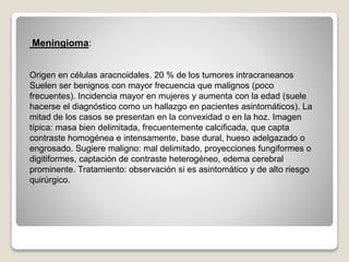 Meningioma:
Origen en células aracnoidales. 20 % de los tumores intracraneanos
Suelen ser benignos con mayor frecuencia que malignos (poco
frecuentes). Incidencia mayor en mujeres y aumenta con la edad (suele
hacerse el diagnóstico como un hallazgo en pacientes asintomáticos). La
mitad de los casos se presentan en la convexidad o en la hoz. Imagen
típica: masa bien delimitada, frecuentemente calcificada, que capta
contraste homogénea e intensamente, base dural, hueso adelgazado o
engrosado. Sugiere maligno: mal delimitado, proyecciones fungiformes o
digitiformes, captación de contraste heterogéneo, edema cerebral
prominente. Tratamiento: observación si es asintomático y de alto riesgo
quirúrgico.
 