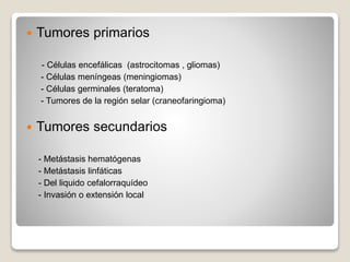  Tumores primarios
- Células encefálicas (astrocitomas , gliomas)
- Células meníngeas (meningiomas)
- Células germinales (teratoma)
- Tumores de la región selar (craneofaringioma)
 Tumores secundarios
- Metástasis hematógenas
- Metástasis linfáticas
- Del liquido cefalorraquídeo
- Invasión o extensión local
 