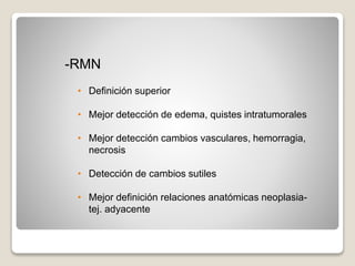 -RMN
• Definición superior
• Mejor detección de edema, quistes intratumorales
• Mejor detección cambios vasculares, hemorragia,
necrosis
• Detección de cambios sutiles
• Mejor definición relaciones anatómicas neoplasia-
tej. adyacente
 