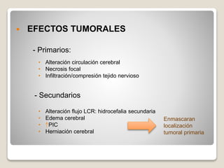  EFECTOS TUMORALES
- Primarios:
- Secundarios
• Alteración circulación cerebral
• Necrosis focal
• Infiltración/compresión tejido nervioso
• Alteración flujo LCR: hidrocefalia secundaria
• Edema cerebral
• PIC
• Herniación cerebral
Enmascaran
localización
tumoral primaria
 