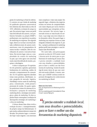 ©GV executivo • 97
“É preciso entender a realidade local,
com seus desafios e potencialidades,
para se fazer o melhor uso das
ferramentas de marketing disponíveis.
”
gestão de marketing no final do milênio.
O contexto em que Gestão de marketing
foi publicado apresenta características
bem distintas das observadas na obra de
1972, refletindo a evolução do campo no
país. Em primeiro lugar, temos um perfil
mais diversificado dos autores, com pro-
fessores formados na própria EAESP e
profissionais com experiência na prática
de marketing em empresas. Em segundo
lugar, observa-se na base conceitual ado-
tada a influência tanto de autores norte-
americanos como de pesquisadores de
outras escolas e tradições, além de con-
tribuições de autores e executivos brasi-
leiros. Em terceiro lugar, nota-se a com-
plexidade do cenário do marketing
no país, que conta agora com uma base
muito mais diversificada de estudos, pes-
quisas e abordagens.
A obra é composta por 19 capítulos.
Os três primeiros capítulos apresentam
fundamentos de marketing, análise de
mercado e comportamento do consumi-
dor. Os 10 capítulos seguintes abordam
temas como produtos, distribuição, va-
rejo, geografia de mercado, logística,
franchising e outros canais de marketing,
preço, comunicações, venda pessoal e
promoção de vendas. Os quatro capítu-
los posteriores tratam de sistemas de in-
formações e pesquisa de marketing,
marketing direto, estratégias mercadoló-
gicas e plano de marketing. Os dois ca-
pítulos finais contemplam a avaliação do
desempenho estratégico de marketing e
a ética em marketing.
A leitura dessas duas obras revela a
evolução da área e, conseqüentemente,
do próprio campo da Administração. O
país mudou substancialmente nessas três
décadas. Em primeiro lugar, o consumi-
dor hoje é mais exigente, com interesses
mais complexos e visão mais ampla. Em
segundo lugar, a dinâmica dos negócios
evoluiu em termos de competitividade,
com maior disputa por novos clientes e
oportunidades que extrapolam as fron-
teiras nacionais. Em terceiro lugar, o
mercado tornou-se mais focado em ser-
viços, o que exige uma nova relação en-
tre demanda e oferta. Em quarto lugar, o
marketing nas empresas tornou-se mais
integrado à dinâmica dos negócios. E, por
fim, o próprio profissional de marketing
ganhou perfil mais estratégico e uma for-
mação mais diversificada.
Por outro lado, uma preocupação
presente na obra de 1972 ainda é atual
e deveria servir de alerta para os pro-
fissionais de marketing de nossos dias:
é preciso entender a realidade local,
com seus desafios e potencialidades,
para se fazer o melhor uso das ferra-
mentas de marketing. Gestão de marke-
ting dá sinais claros de que esse cami-
nho está sendo trilhado, e mostra, tam-
bém, que a EAESP continua sendo im-
portante divulgadora do conhecimento
em marketing no Brasil.
Rubens da Costa Santos
Prof. do Departamento de Marketing da FGV-
EAESP
Ph.D em marketing pela Universidade do Texas
E-mail: rsantos@fgvsp.br
096-097 25.08.04, 17:3997
 