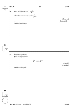 SULIT 4 3472/1
3472/1 © 2012 Hak Cipta BPSBPSK SULIT
11 Solve the equation 2
2
1
27 .
3
x
x



Selesaikan persamaan 2
2
1
27 .
3
x
x



[3 marks]
[3 markah]
Answer / Jawapan :
12 Solve the equation :
Selesaikan persamaan :
122
2162 
 xx
[4 marks]
[4 markah]
Answer / Jawapan :
For
Examiner’s
Use
3
11
4
12
10
 